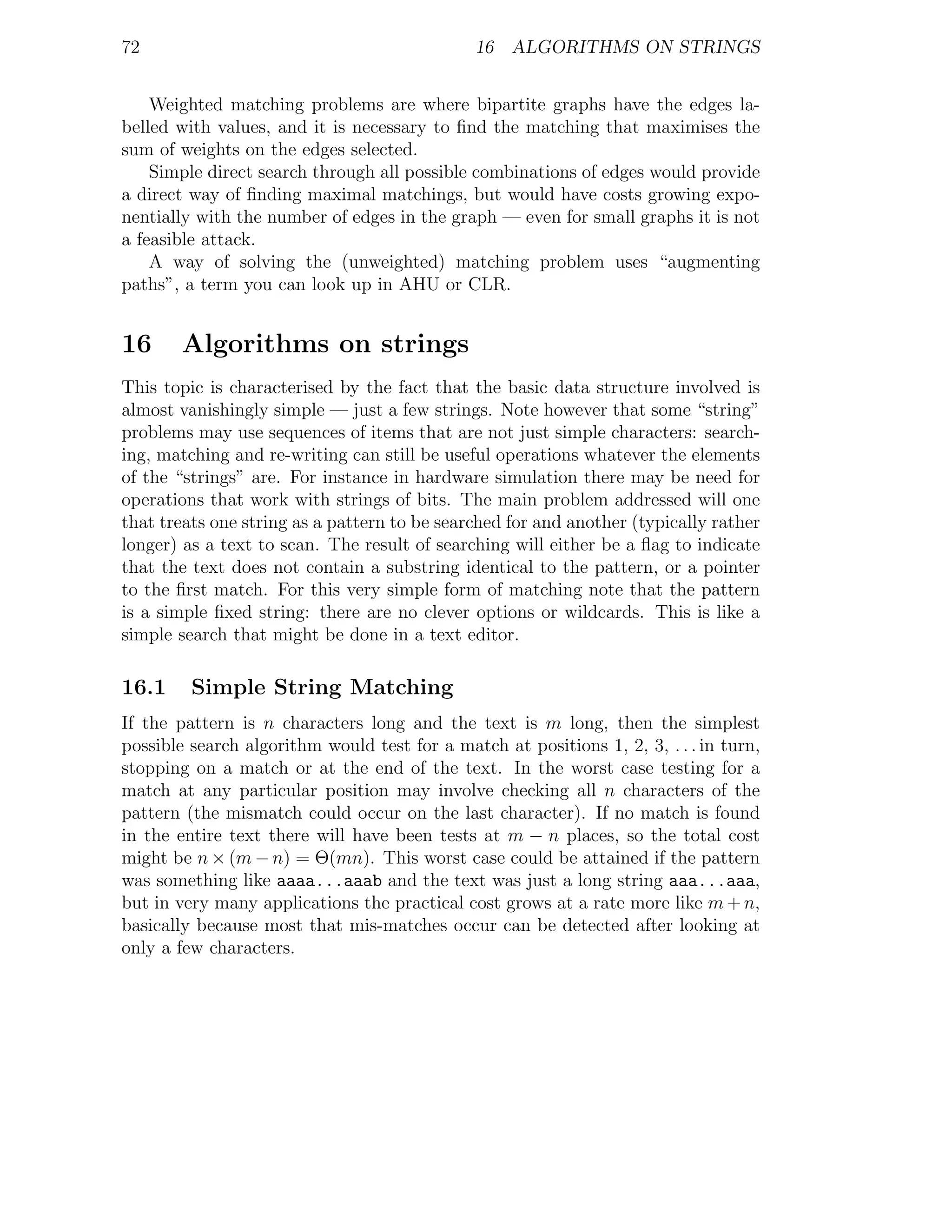72                                             16 ALGORITHMS ON STRINGS


    Weighted matching problems are where bipartite graphs have the edges la-
belled with values, and it is necessary to ﬁnd the matching that maximises the
sum of weights on the edges selected.
    Simple direct search through all possible combinations of edges would provide
a direct way of ﬁnding maximal matchings, but would have costs growing expo-
nentially with the number of edges in the graph — even for small graphs it is not
a feasible attack.
    A way of solving the (unweighted) matching problem uses “augmenting
paths”, a term you can look up in AHU or CLR.


16      Algorithms on strings
This topic is characterised by the fact that the basic data structure involved is
almost vanishingly simple — just a few strings. Note however that some “string”
problems may use sequences of items that are not just simple characters: search-
ing, matching and re-writing can still be useful operations whatever the elements
of the “strings” are. For instance in hardware simulation there may be need for
operations that work with strings of bits. The main problem addressed will one
that treats one string as a pattern to be searched for and another (typically rather
longer) as a text to scan. The result of searching will either be a ﬂag to indicate
that the text does not contain a substring identical to the pattern, or a pointer
to the ﬁrst match. For this very simple form of matching note that the pattern
is a simple ﬁxed string: there are no clever options or wildcards. This is like a
simple search that might be done in a text editor.

16.1     Simple String Matching
If the pattern is n characters long and the text is m long, then the simplest
possible search algorithm would test for a match at positions 1, 2, 3, . . . in turn,
stopping on a match or at the end of the text. In the worst case testing for a
match at any particular position may involve checking all n characters of the
pattern (the mismatch could occur on the last character). If no match is found
in the entire text there will have been tests at m − n places, so the total cost
might be n × (m − n) = Θ(mn). This worst case could be attained if the pattern
was something like aaaa...aaab and the text was just a long string aaa...aaa,
but in very many applications the practical cost grows at a rate more like m + n,
basically because most that mis-matches occur can be detected after looking at
only a few characters.
 