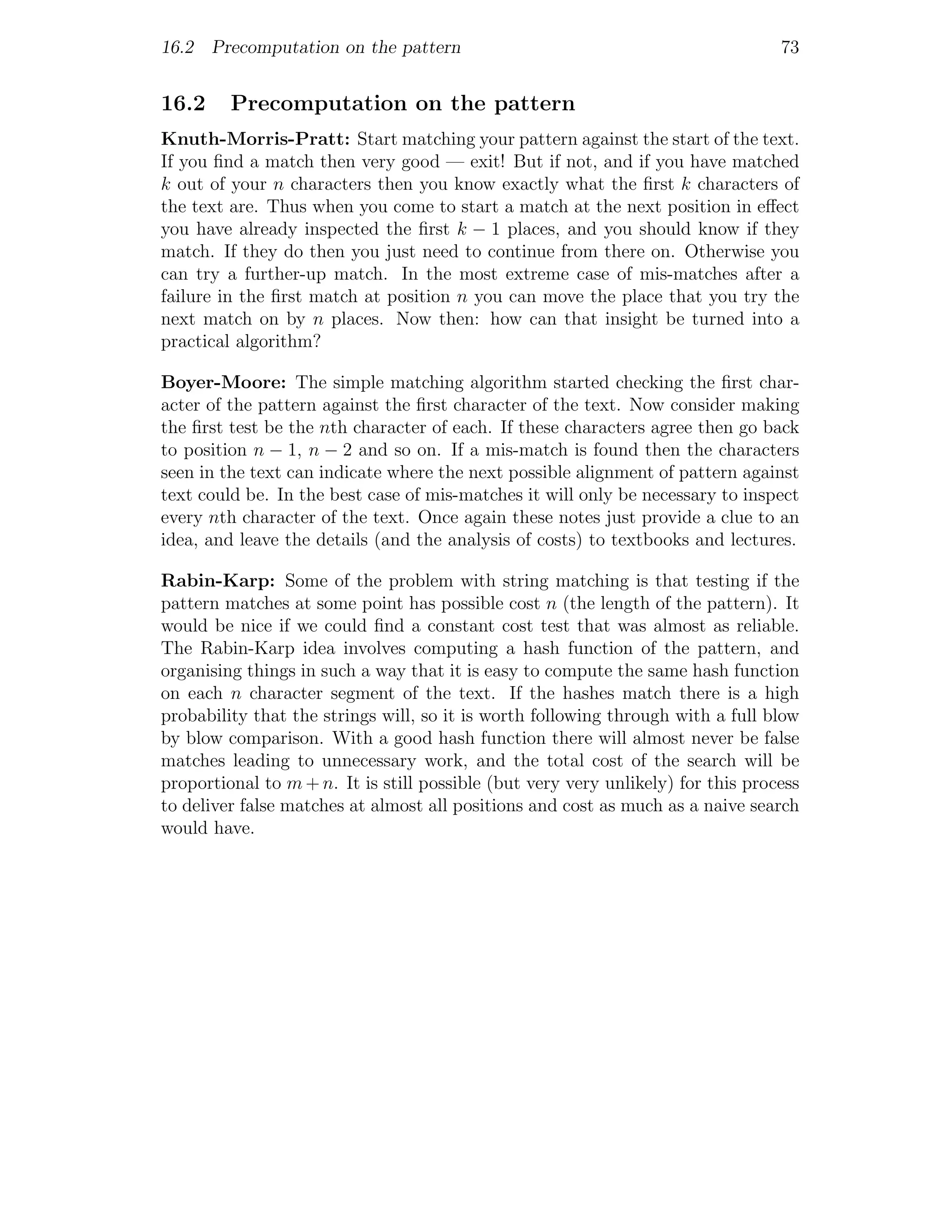 16.2 Precomputation on the pattern                                                73


16.2     Precomputation on the pattern
Knuth-Morris-Pratt: Start matching your pattern against the start of the text.
If you ﬁnd a match then very good — exit! But if not, and if you have matched
k out of your n characters then you know exactly what the ﬁrst k characters of
the text are. Thus when you come to start a match at the next position in eﬀect
you have already inspected the ﬁrst k − 1 places, and you should know if they
match. If they do then you just need to continue from there on. Otherwise you
can try a further-up match. In the most extreme case of mis-matches after a
failure in the ﬁrst match at position n you can move the place that you try the
next match on by n places. Now then: how can that insight be turned into a
practical algorithm?

Boyer-Moore: The simple matching algorithm started checking the ﬁrst char-
acter of the pattern against the ﬁrst character of the text. Now consider making
the ﬁrst test be the nth character of each. If these characters agree then go back
to position n − 1, n − 2 and so on. If a mis-match is found then the characters
seen in the text can indicate where the next possible alignment of pattern against
text could be. In the best case of mis-matches it will only be necessary to inspect
every nth character of the text. Once again these notes just provide a clue to an
idea, and leave the details (and the analysis of costs) to textbooks and lectures.

Rabin-Karp: Some of the problem with string matching is that testing if the
pattern matches at some point has possible cost n (the length of the pattern). It
would be nice if we could ﬁnd a constant cost test that was almost as reliable.
The Rabin-Karp idea involves computing a hash function of the pattern, and
organising things in such a way that it is easy to compute the same hash function
on each n character segment of the text. If the hashes match there is a high
probability that the strings will, so it is worth following through with a full blow
by blow comparison. With a good hash function there will almost never be false
matches leading to unnecessary work, and the total cost of the search will be
proportional to m + n. It is still possible (but very very unlikely) for this process
to deliver false matches at almost all positions and cost as much as a naive search
would have.
 