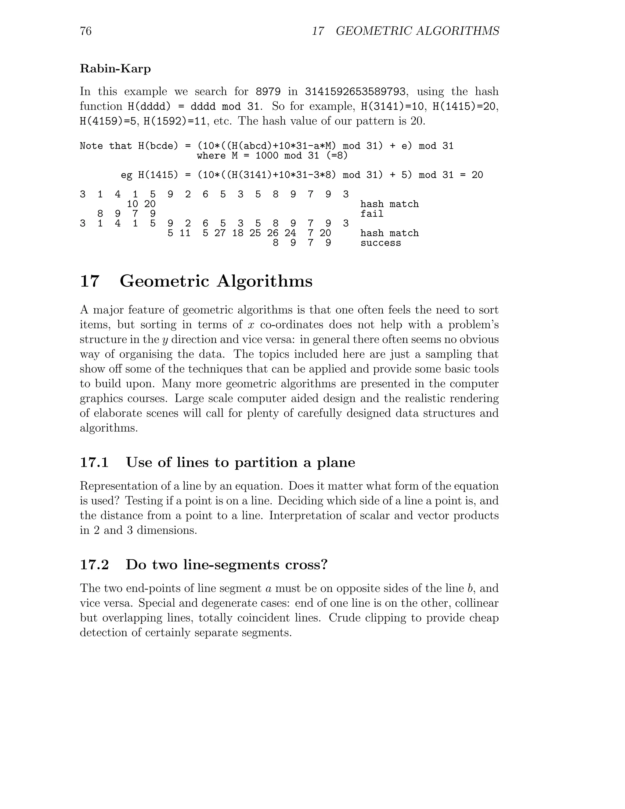 76                                                  17 GEOMETRIC ALGORITHMS


Rabin-Karp
In this example we search for 8979 in 3141592653589793, using the hash
function H(dddd) = dddd mod 31. So for example, H(3141)=10, H(1415)=20,
H(4159)=5, H(1592)=11, etc. The hash value of our pattern is 20.
Note that H(bcde) = (10*((H(abcd)+10*31-a*M) mod 31) + e) mod 31
                    where M = 1000 mod 31 (=8)
             eg H(1415) = (10*((H(3141)+10*31-3*8) mod 31) + 5) mod 31 = 20
3    1   4  1 5     9   2   6   5   3   5   8   9   7   9   3
           10 20                                                hash match
     8   9 7 9                                                  fail
3    1   4 1 5      9 2     6 5 3 5 8 9             7 9     3
                    5 11    5 27 18 25 26 24        7 20        hash match
                                        8 9         7 9         success


17       Geometric Algorithms
A major feature of geometric algorithms is that one often feels the need to sort
items, but sorting in terms of x co-ordinates does not help with a problem’s
structure in the y direction and vice versa: in general there often seems no obvious
way of organising the data. The topics included here are just a sampling that
show oﬀ some of the techniques that can be applied and provide some basic tools
to build upon. Many more geometric algorithms are presented in the computer
graphics courses. Large scale computer aided design and the realistic rendering
of elaborate scenes will call for plenty of carefully designed data structures and
algorithms.

17.1         Use of lines to partition a plane
Representation of a line by an equation. Does it matter what form of the equation
is used? Testing if a point is on a line. Deciding which side of a line a point is, and
the distance from a point to a line. Interpretation of scalar and vector products
in 2 and 3 dimensions.

17.2         Do two line-segments cross?
The two end-points of line segment a must be on opposite sides of the line b, and
vice versa. Special and degenerate cases: end of one line is on the other, collinear
but overlapping lines, totally coincident lines. Crude clipping to provide cheap
detection of certainly separate segments.
 