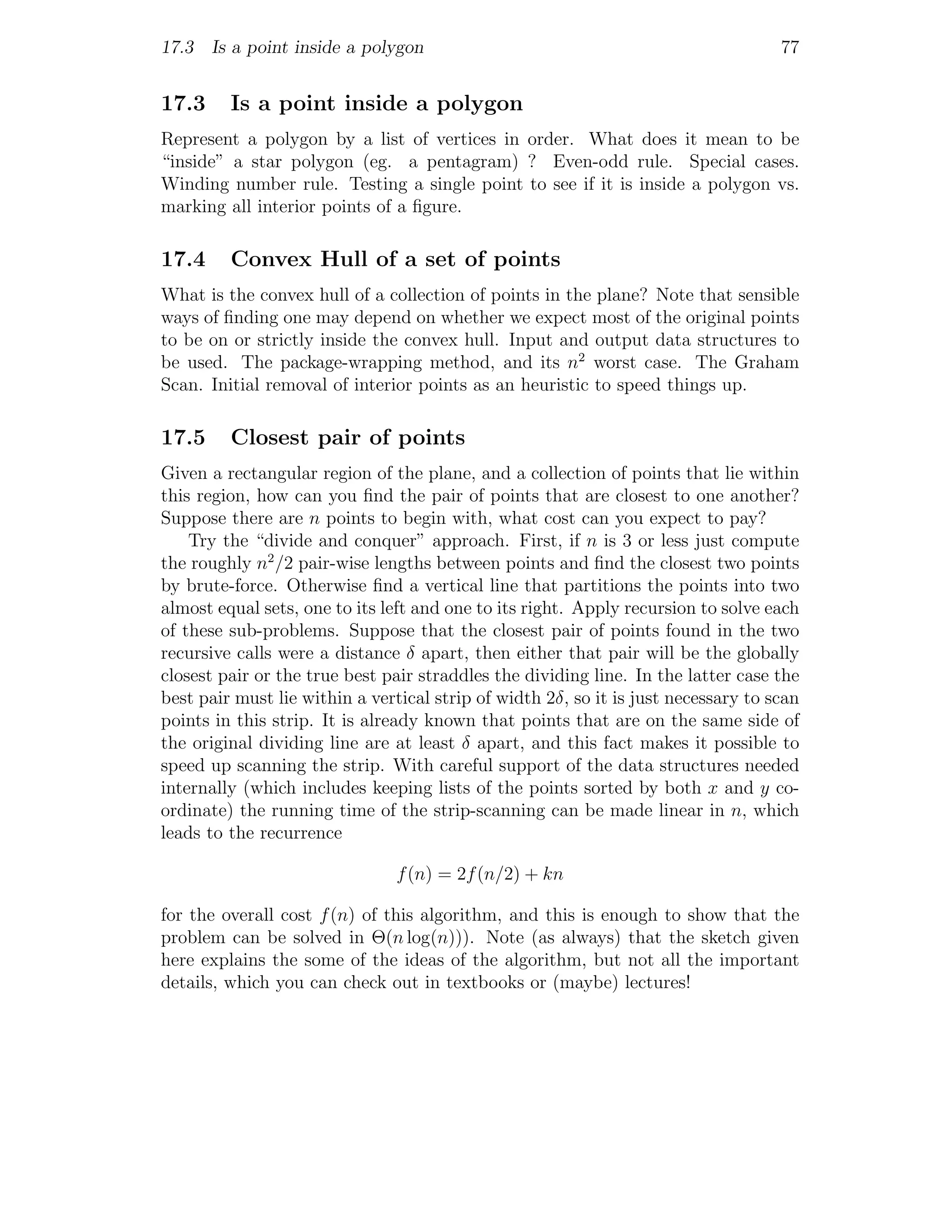 17.3 Is a point inside a polygon                                                    77


17.3     Is a point inside a polygon
Represent a polygon by a list of vertices in order. What does it mean to be
“inside” a star polygon (eg. a pentagram) ? Even-odd rule. Special cases.
Winding number rule. Testing a single point to see if it is inside a polygon vs.
marking all interior points of a ﬁgure.

17.4     Convex Hull of a set of points
What is the convex hull of a collection of points in the plane? Note that sensible
ways of ﬁnding one may depend on whether we expect most of the original points
to be on or strictly inside the convex hull. Input and output data structures to
be used. The package-wrapping method, and its n2 worst case. The Graham
Scan. Initial removal of interior points as an heuristic to speed things up.

17.5     Closest pair of points
Given a rectangular region of the plane, and a collection of points that lie within
this region, how can you ﬁnd the pair of points that are closest to one another?
Suppose there are n points to begin with, what cost can you expect to pay?
    Try the “divide and conquer” approach. First, if n is 3 or less just compute
the roughly n2 /2 pair-wise lengths between points and ﬁnd the closest two points
by brute-force. Otherwise ﬁnd a vertical line that partitions the points into two
almost equal sets, one to its left and one to its right. Apply recursion to solve each
of these sub-problems. Suppose that the closest pair of points found in the two
recursive calls were a distance δ apart, then either that pair will be the globally
closest pair or the true best pair straddles the dividing line. In the latter case the
best pair must lie within a vertical strip of width 2δ, so it is just necessary to scan
points in this strip. It is already known that points that are on the same side of
the original dividing line are at least δ apart, and this fact makes it possible to
speed up scanning the strip. With careful support of the data structures needed
internally (which includes keeping lists of the points sorted by both x and y co-
ordinate) the running time of the strip-scanning can be made linear in n, which
leads to the recurrence

                                f (n) = 2f (n/2) + kn

for the overall cost f (n) of this algorithm, and this is enough to show that the
problem can be solved in Θ(n log(n))). Note (as always) that the sketch given
here explains the some of the ideas of the algorithm, but not all the important
details, which you can check out in textbooks or (maybe) lectures!
 