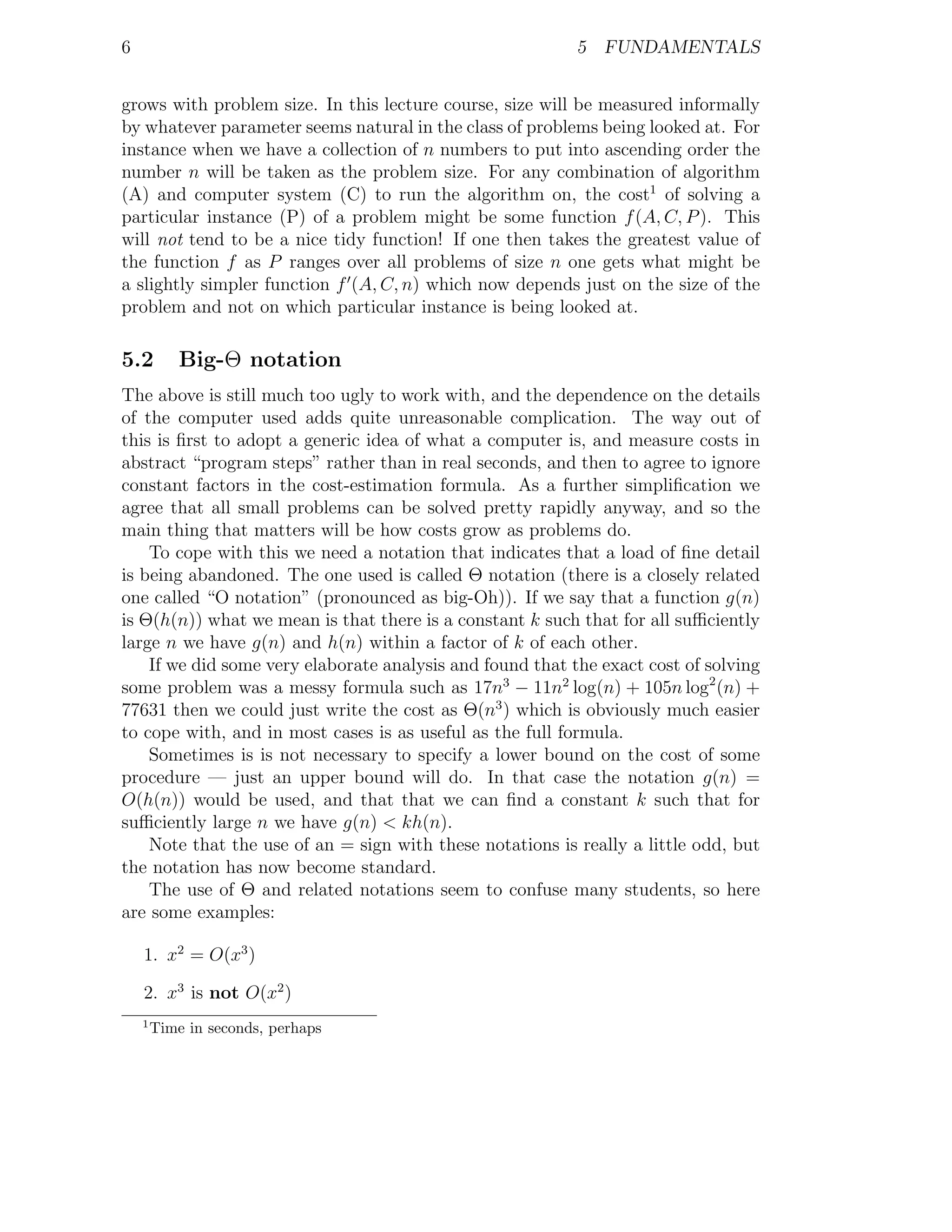 6                                                          5 FUNDAMENTALS


grows with problem size. In this lecture course, size will be measured informally
by whatever parameter seems natural in the class of problems being looked at. For
instance when we have a collection of n numbers to put into ascending order the
number n will be taken as the problem size. For any combination of algorithm
(A) and computer system (C) to run the algorithm on, the cost1 of solving a
particular instance (P) of a problem might be some function f (A, C, P ). This
will not tend to be a nice tidy function! If one then takes the greatest value of
the function f as P ranges over all problems of size n one gets what might be
a slightly simpler function f (A, C, n) which now depends just on the size of the
problem and not on which particular instance is being looked at.

5.2         Big-Θ notation
The above is still much too ugly to work with, and the dependence on the details
of the computer used adds quite unreasonable complication. The way out of
this is ﬁrst to adopt a generic idea of what a computer is, and measure costs in
abstract “program steps” rather than in real seconds, and then to agree to ignore
constant factors in the cost-estimation formula. As a further simpliﬁcation we
agree that all small problems can be solved pretty rapidly anyway, and so the
main thing that matters will be how costs grow as problems do.
    To cope with this we need a notation that indicates that a load of ﬁne detail
is being abandoned. The one used is called Θ notation (there is a closely related
one called “O notation” (pronounced as big-Oh)). If we say that a function g(n)
is Θ(h(n)) what we mean is that there is a constant k such that for all suﬃciently
large n we have g(n) and h(n) within a factor of k of each other.
    If we did some very elaborate analysis and found that the exact cost of solving
some problem was a messy formula such as 17n3 − 11n2 log(n) + 105n log2 (n) +
77631 then we could just write the cost as Θ(n3 ) which is obviously much easier
to cope with, and in most cases is as useful as the full formula.
    Sometimes is is not necessary to specify a lower bound on the cost of some
procedure — just an upper bound will do. In that case the notation g(n) =
O(h(n)) would be used, and that that we can ﬁnd a constant k such that for
suﬃciently large n we have g(n) < kh(n).
    Note that the use of an = sign with these notations is really a little odd, but
the notation has now become standard.
    The use of Θ and related notations seem to confuse many students, so here
are some examples:

    1. x2 = O(x3 )

    2. x3 is not O(x2 )
    1
        Time in seconds, perhaps
 