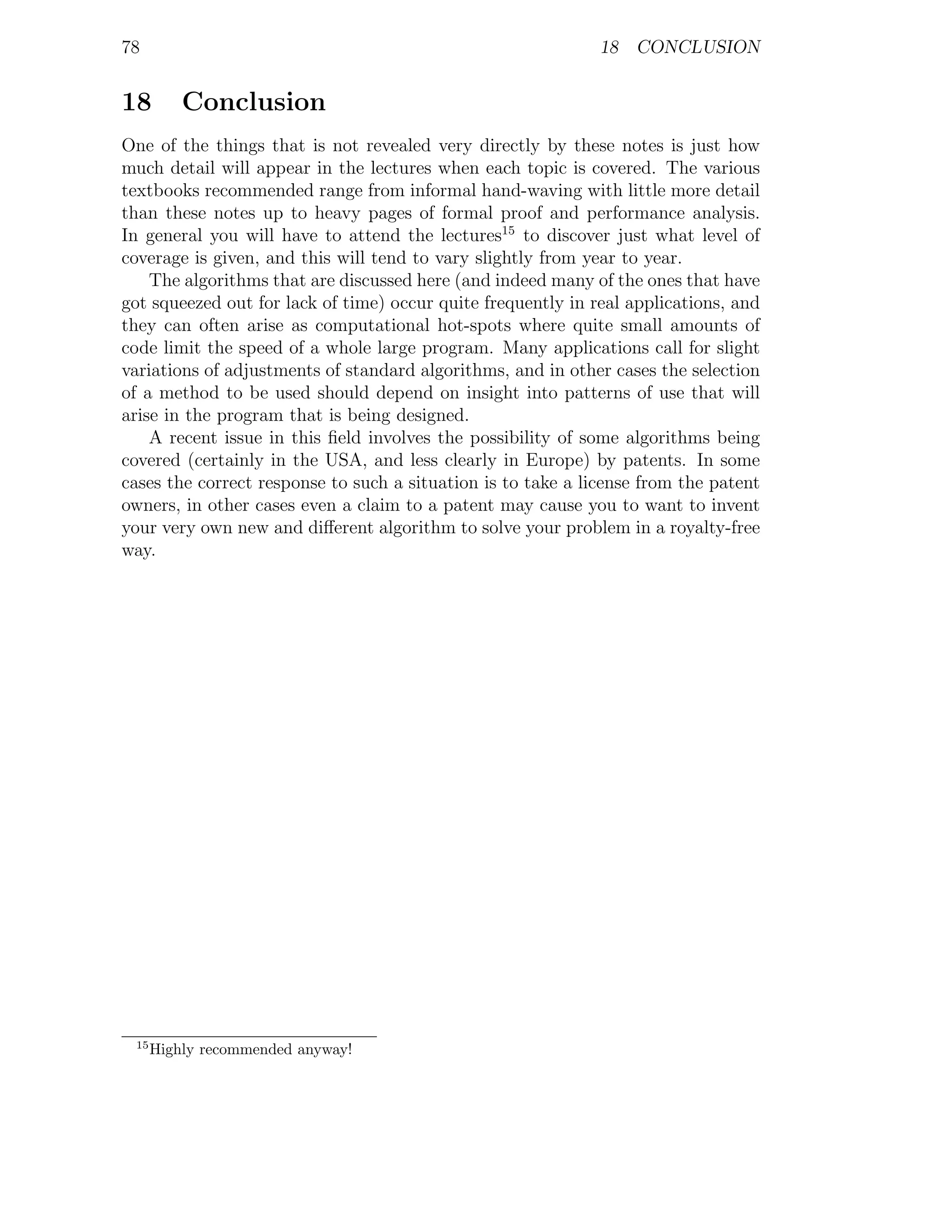 78                                                            18 CONCLUSION


18        Conclusion
One of the things that is not revealed very directly by these notes is just how
much detail will appear in the lectures when each topic is covered. The various
textbooks recommended range from informal hand-waving with little more detail
than these notes up to heavy pages of formal proof and performance analysis.
In general you will have to attend the lectures15 to discover just what level of
coverage is given, and this will tend to vary slightly from year to year.
    The algorithms that are discussed here (and indeed many of the ones that have
got squeezed out for lack of time) occur quite frequently in real applications, and
they can often arise as computational hot-spots where quite small amounts of
code limit the speed of a whole large program. Many applications call for slight
variations of adjustments of standard algorithms, and in other cases the selection
of a method to be used should depend on insight into patterns of use that will
arise in the program that is being designed.
    A recent issue in this ﬁeld involves the possibility of some algorithms being
covered (certainly in the USA, and less clearly in Europe) by patents. In some
cases the correct response to such a situation is to take a license from the patent
owners, in other cases even a claim to a patent may cause you to want to invent
your very own new and diﬀerent algorithm to solve your problem in a royalty-free
way.




 15
      Highly recommended anyway!
 
