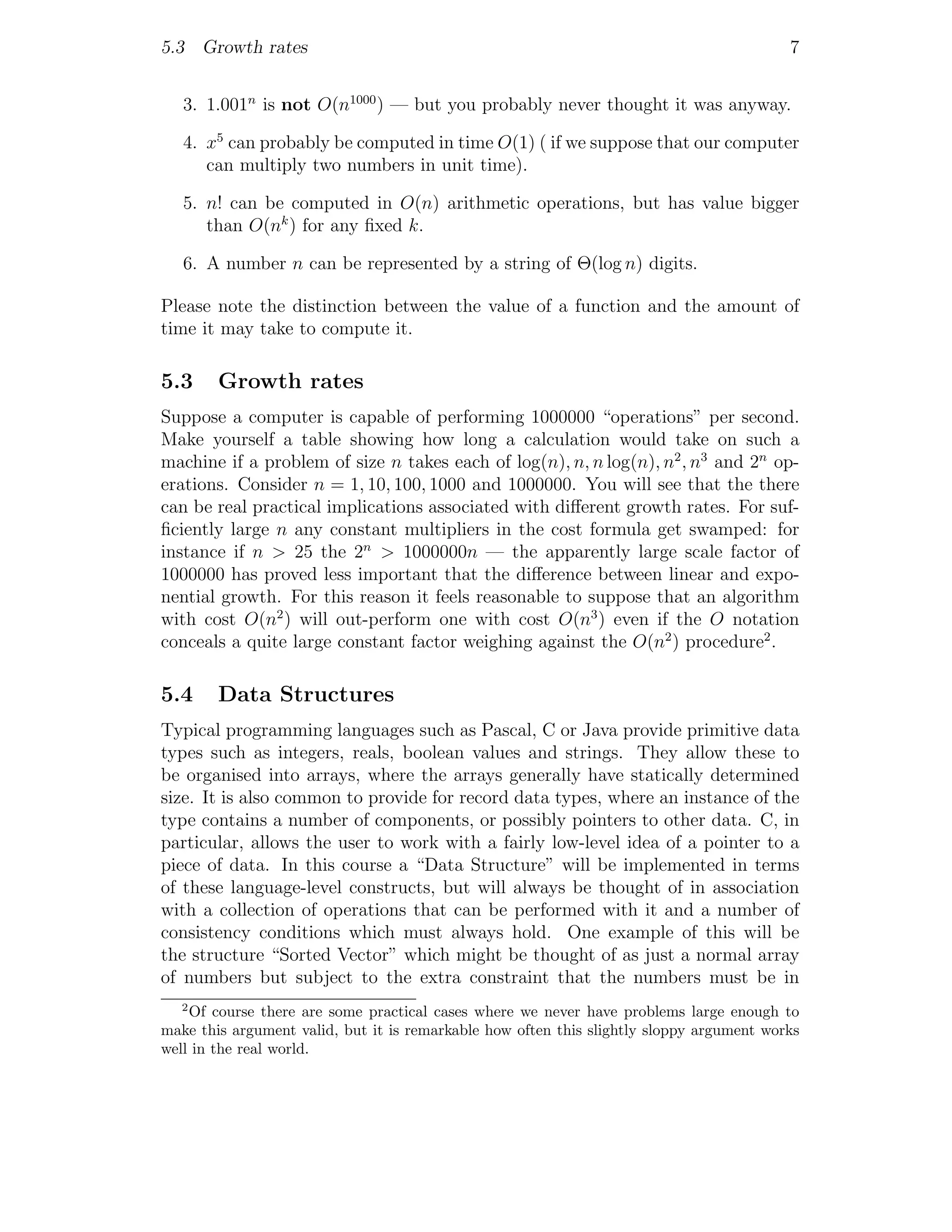 5.3 Growth rates                                                                          7


   3. 1.001n is not O(n1000 ) — but you probably never thought it was anyway.

   4. x5 can probably be computed in time O(1) ( if we suppose that our computer
      can multiply two numbers in unit time).

   5. n! can be computed in O(n) arithmetic operations, but has value bigger
      than O(nk ) for any ﬁxed k.

   6. A number n can be represented by a string of Θ(log n) digits.

Please note the distinction between the value of a function and the amount of
time it may take to compute it.

5.3     Growth rates
Suppose a computer is capable of performing 1000000 “operations” per second.
Make yourself a table showing how long a calculation would take on such a
machine if a problem of size n takes each of log(n), n, n log(n), n2 , n3 and 2n op-
erations. Consider n = 1, 10, 100, 1000 and 1000000. You will see that the there
can be real practical implications associated with diﬀerent growth rates. For suf-
ﬁciently large n any constant multipliers in the cost formula get swamped: for
instance if n > 25 the 2n > 1000000n — the apparently large scale factor of
1000000 has proved less important that the diﬀerence between linear and expo-
nential growth. For this reason it feels reasonable to suppose that an algorithm
with cost O(n2 ) will out-perform one with cost O(n3 ) even if the O notation
conceals a quite large constant factor weighing against the O(n2 ) procedure2 .

5.4     Data Structures
Typical programming languages such as Pascal, C or Java provide primitive data
types such as integers, reals, boolean values and strings. They allow these to
be organised into arrays, where the arrays generally have statically determined
size. It is also common to provide for record data types, where an instance of the
type contains a number of components, or possibly pointers to other data. C, in
particular, allows the user to work with a fairly low-level idea of a pointer to a
piece of data. In this course a “Data Structure” will be implemented in terms
of these language-level constructs, but will always be thought of in association
with a collection of operations that can be performed with it and a number of
consistency conditions which must always hold. One example of this will be
the structure “Sorted Vector” which might be thought of as just a normal array
of numbers but subject to the extra constraint that the numbers must be in
   2
    Of course there are some practical cases where we never have problems large enough to
make this argument valid, but it is remarkable how often this slightly sloppy argument works
well in the real world.
 