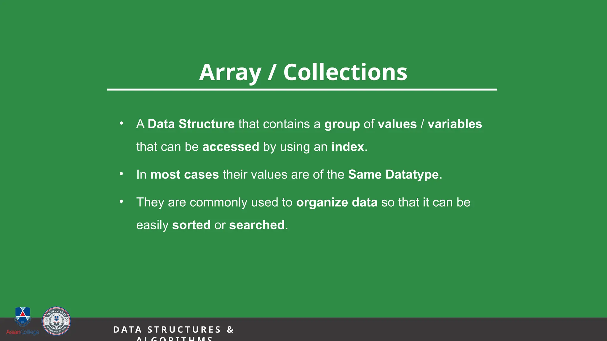12
Array / Collections
D A TA S T R U C T U R E S &
• A Data Structure that contains a group of values / variables
that can be accessed by using an index.
• In most cases their values are of the Same Datatype.
• They are commonly used to organize data so that it can be
easily sorted or searched.
 