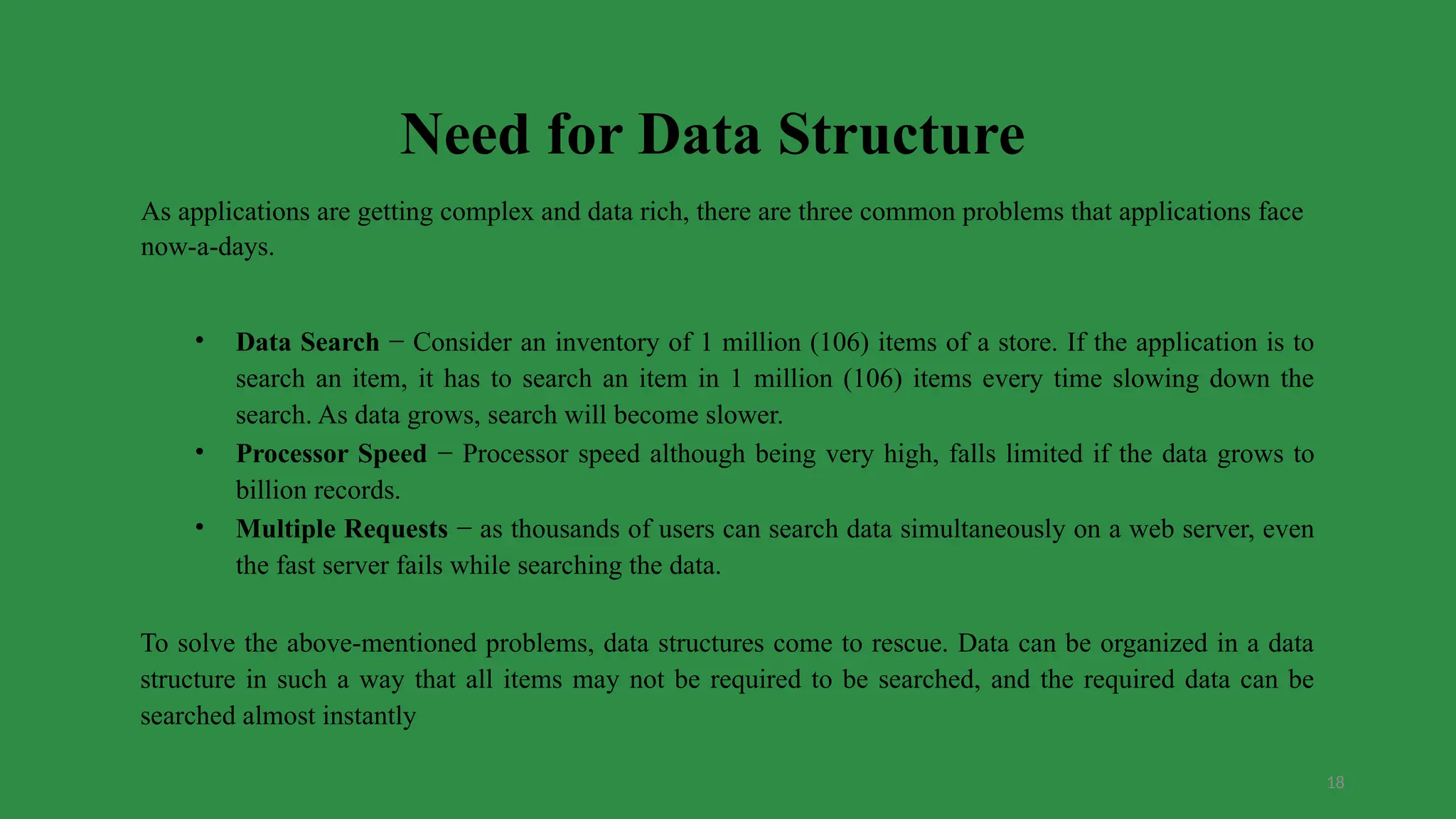 18
Need for Data Structure
As applications are getting complex and data rich, there are three common problems that applications face
now-a-days.
• Data Search − Consider an inventory of 1 million (106) items of a store. If the application is to
search an item, it has to search an item in 1 million (106) items every time slowing down the
search. As data grows, search will become slower.
• Processor Speed − Processor speed although being very high, falls limited if the data grows to
billion records.
• Multiple Requests − as thousands of users can search data simultaneously on a web server, even
the fast server fails while searching the data.
To solve the above-mentioned problems, data structures come to rescue. Data can be organized in a data
structure in such a way that all items may not be required to be searched, and the required data can be
searched almost instantly
 
