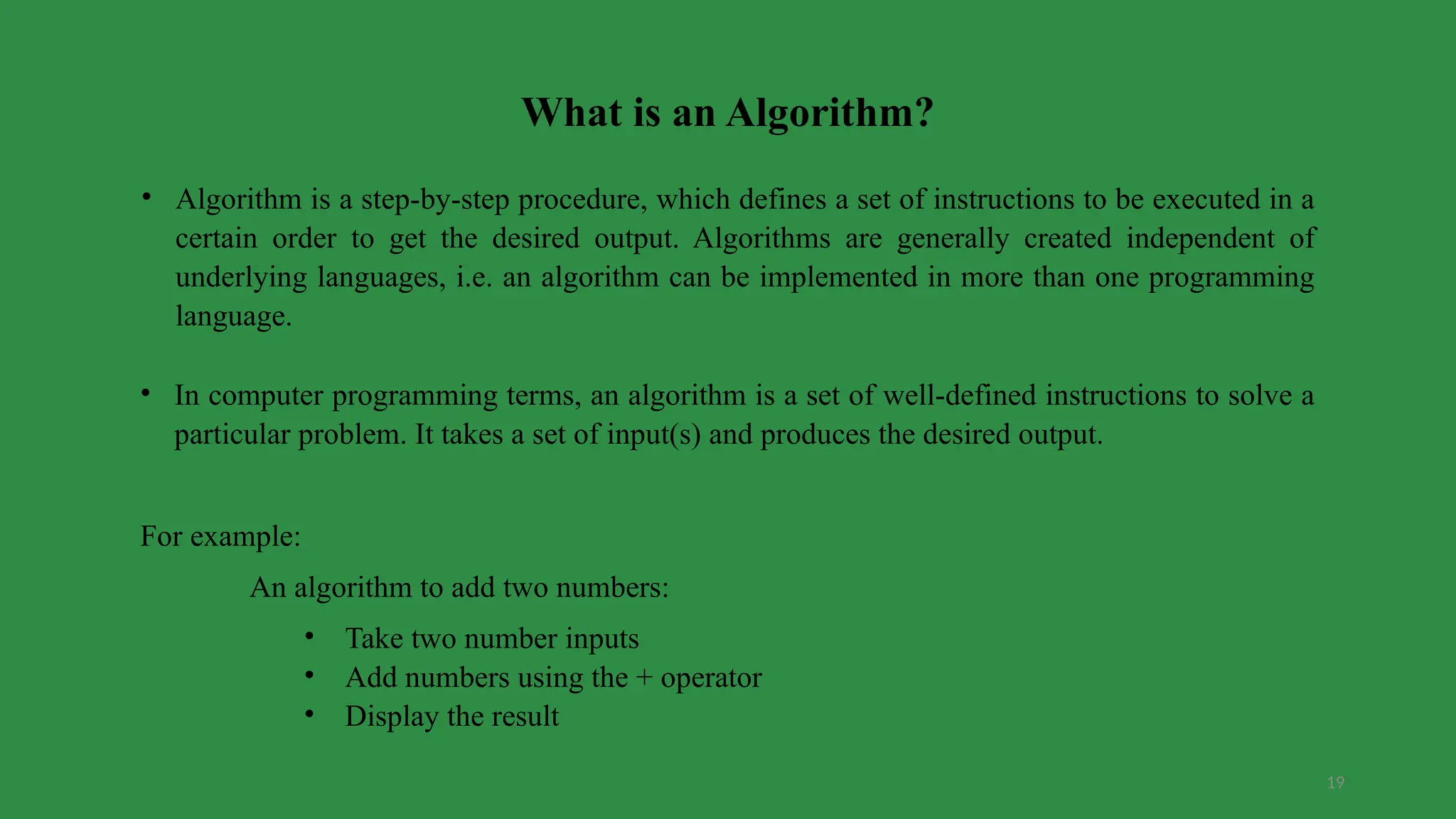 19
What is an Algorithm?
• Algorithm is a step-by-step procedure, which defines a set of instructions to be executed in a
certain order to get the desired output. Algorithms are generally created independent of
underlying languages, i.e. an algorithm can be implemented in more than one programming
language.
• In computer programming terms, an algorithm is a set of well-defined instructions to solve a
particular problem. It takes a set of input(s) and produces the desired output.
For example:
An algorithm to add two numbers:
• Take two number inputs
• Add numbers using the + operator
• Display the result
 