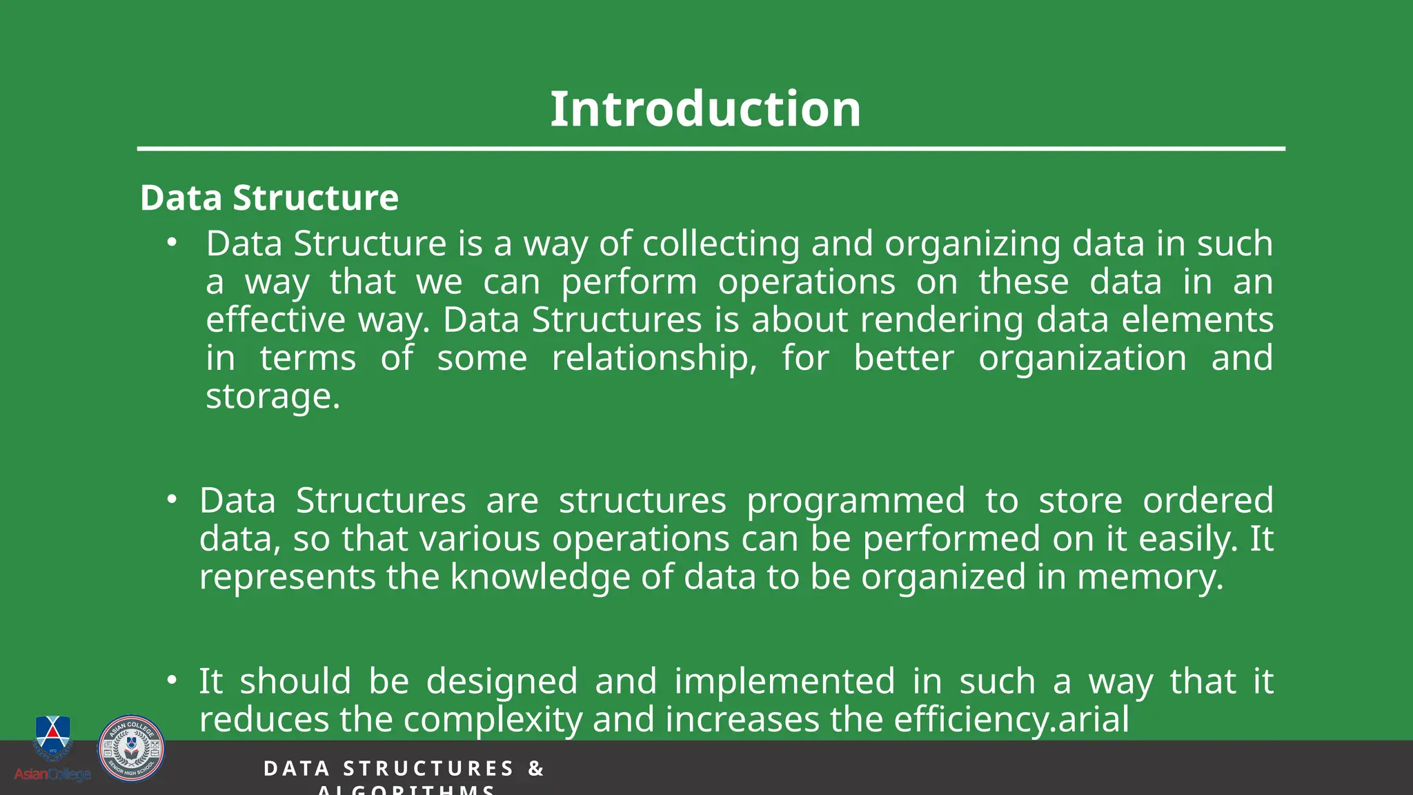 Introduction
Data Structure
• Data Structure is a way of collecting and organizing data in such
a way that we can perform operations on these data in an
effective way. Data Structures is about rendering data elements
in terms of some relationship, for better organization and
storage.
• Data Structures are structures programmed to store ordered
data, so that various operations can be performed on it easily. It
represents the knowledge of data to be organized in memory.
• It should be designed and implemented in such a way that it
reduces the complexity and increases the efficiency.arial
D A TA S T R U C T U R E S &
 