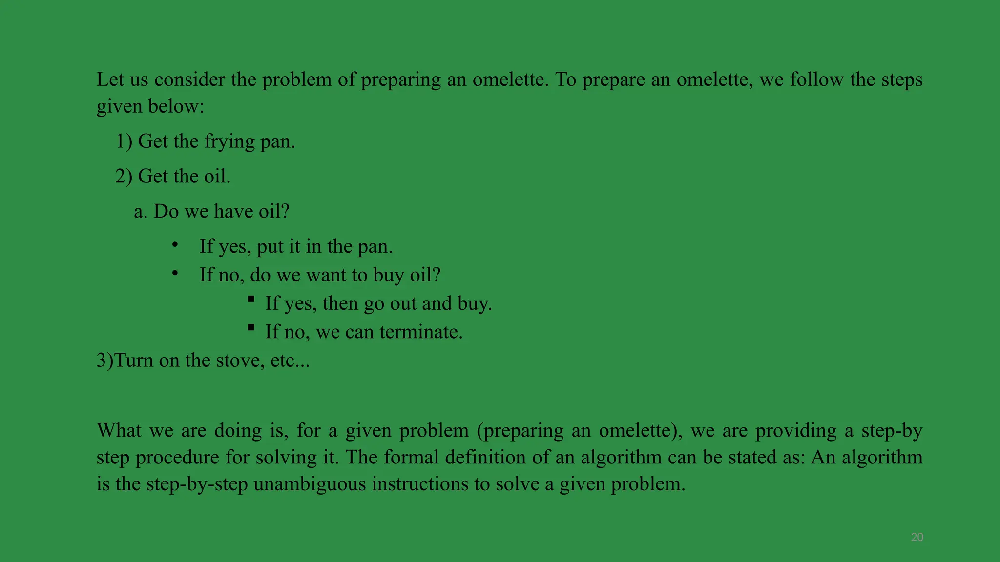20
Let us consider the problem of preparing an omelette. To prepare an omelette, we follow the steps
given below:
1) Get the frying pan.
2) Get the oil.
a. Do we have oil?
• If yes, put it in the pan.
• If no, do we want to buy oil?
 If yes, then go out and buy.
 If no, we can terminate.
3)Turn on the stove, etc...
What we are doing is, for a given problem (preparing an omelette), we are providing a step-by
step procedure for solving it. The formal definition of an algorithm can be stated as: An algorithm
is the step-by-step unambiguous instructions to solve a given problem.
 