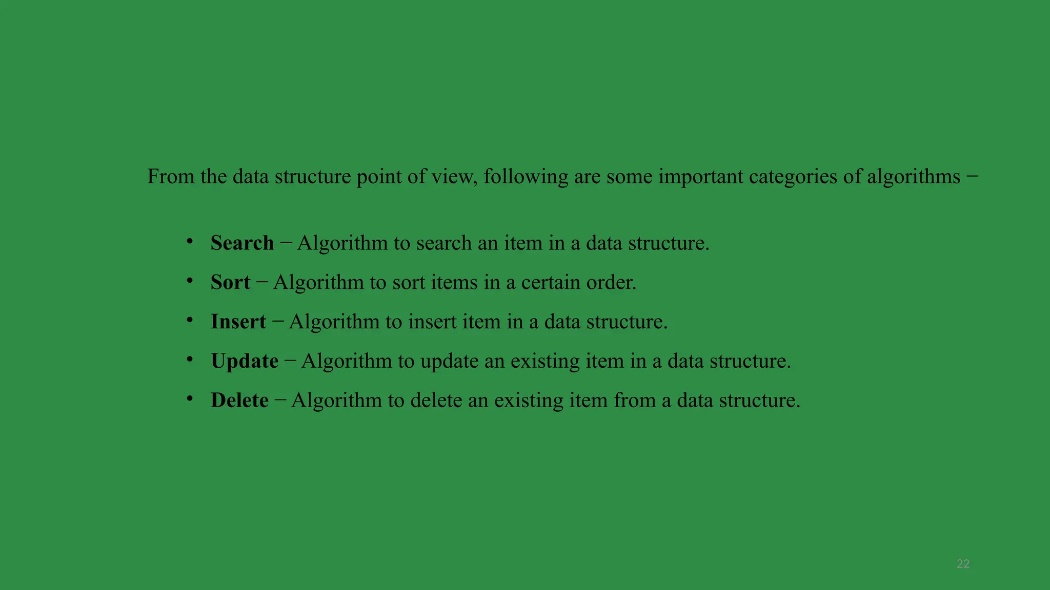 22
From the data structure point of view, following are some important categories of algorithms −
• Search − Algorithm to search an item in a data structure.
• Sort − Algorithm to sort items in a certain order.
• Insert − Algorithm to insert item in a data structure.
• Update − Algorithm to update an existing item in a data structure.
• Delete − Algorithm to delete an existing item from a data structure.
 