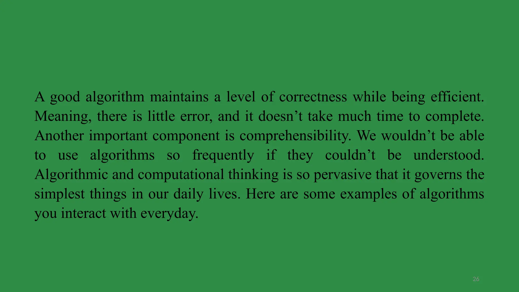 26
A good algorithm maintains a level of correctness while being efficient.
Meaning, there is little error, and it doesn’t take much time to complete.
Another important component is comprehensibility. We wouldn’t be able
to use algorithms so frequently if they couldn’t be understood.
Algorithmic and computational thinking is so pervasive that it governs the
simplest things in our daily lives. Here are some examples of algorithms
you interact with everyday.
 