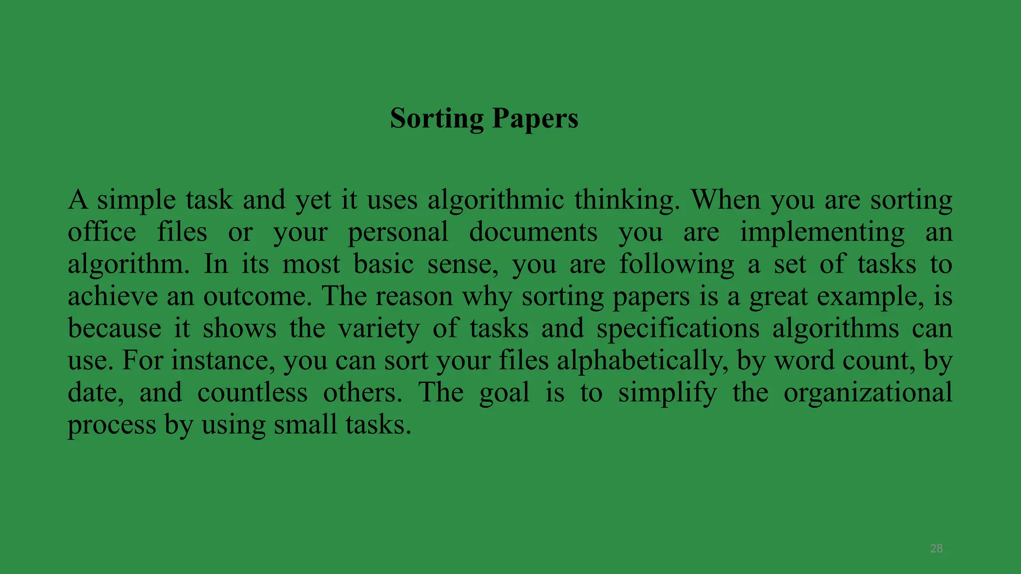 28
A simple task and yet it uses algorithmic thinking. When you are sorting
office files or your personal documents you are implementing an
algorithm. In its most basic sense, you are following a set of tasks to
achieve an outcome. The reason why sorting papers is a great example, is
because it shows the variety of tasks and specifications algorithms can
use. For instance, you can sort your files alphabetically, by word count, by
date, and countless others. The goal is to simplify the organizational
process by using small tasks.
Sorting Papers
 
