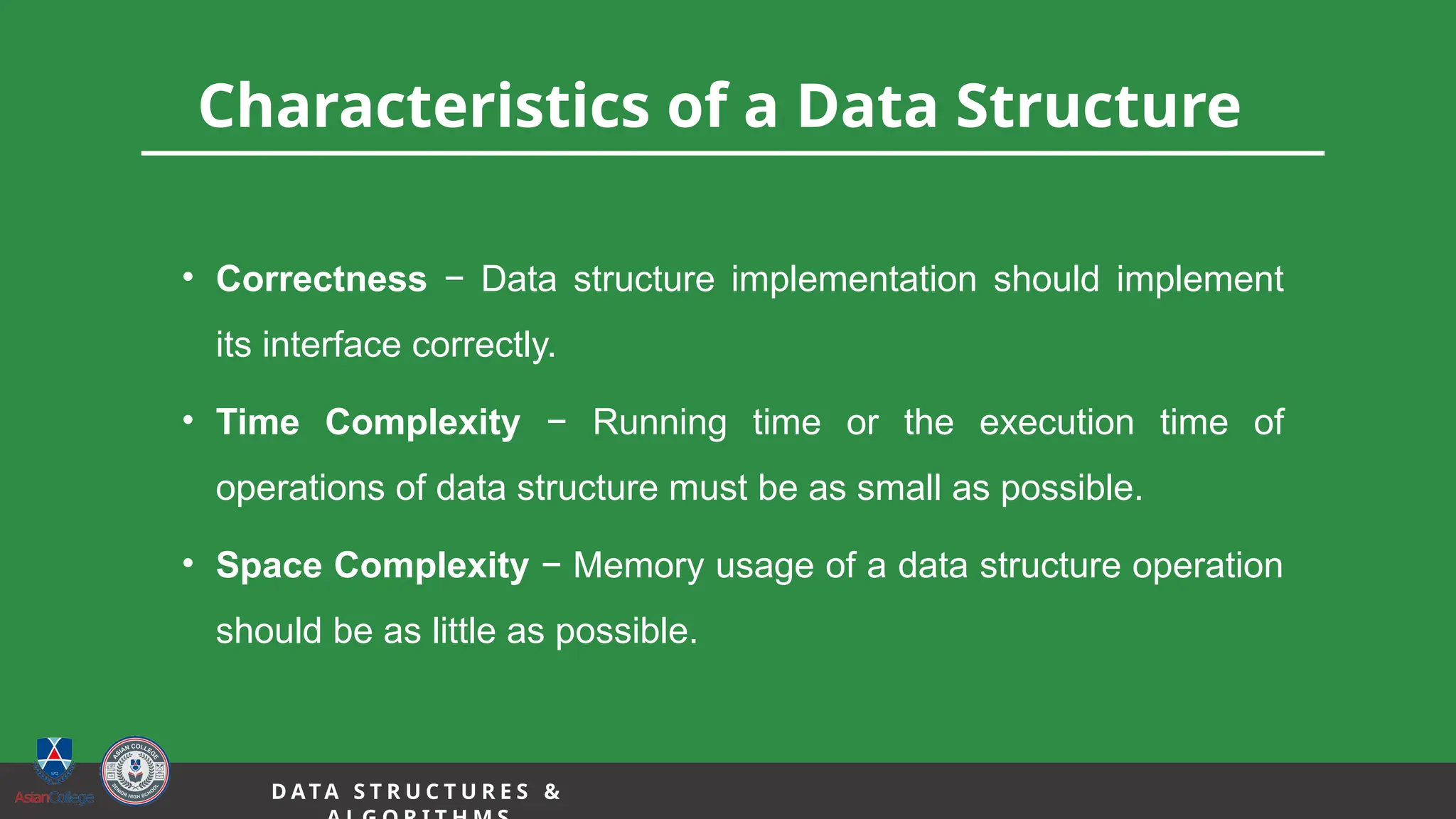 3
Characteristics of a Data Structure
• Correctness − Data structure implementation should implement
its interface correctly.
• Time Complexity − Running time or the execution time of
operations of data structure must be as small as possible.
• Space Complexity − Memory usage of a data structure operation
should be as little as possible.
D A TA S T R U C T U R E S &
 
