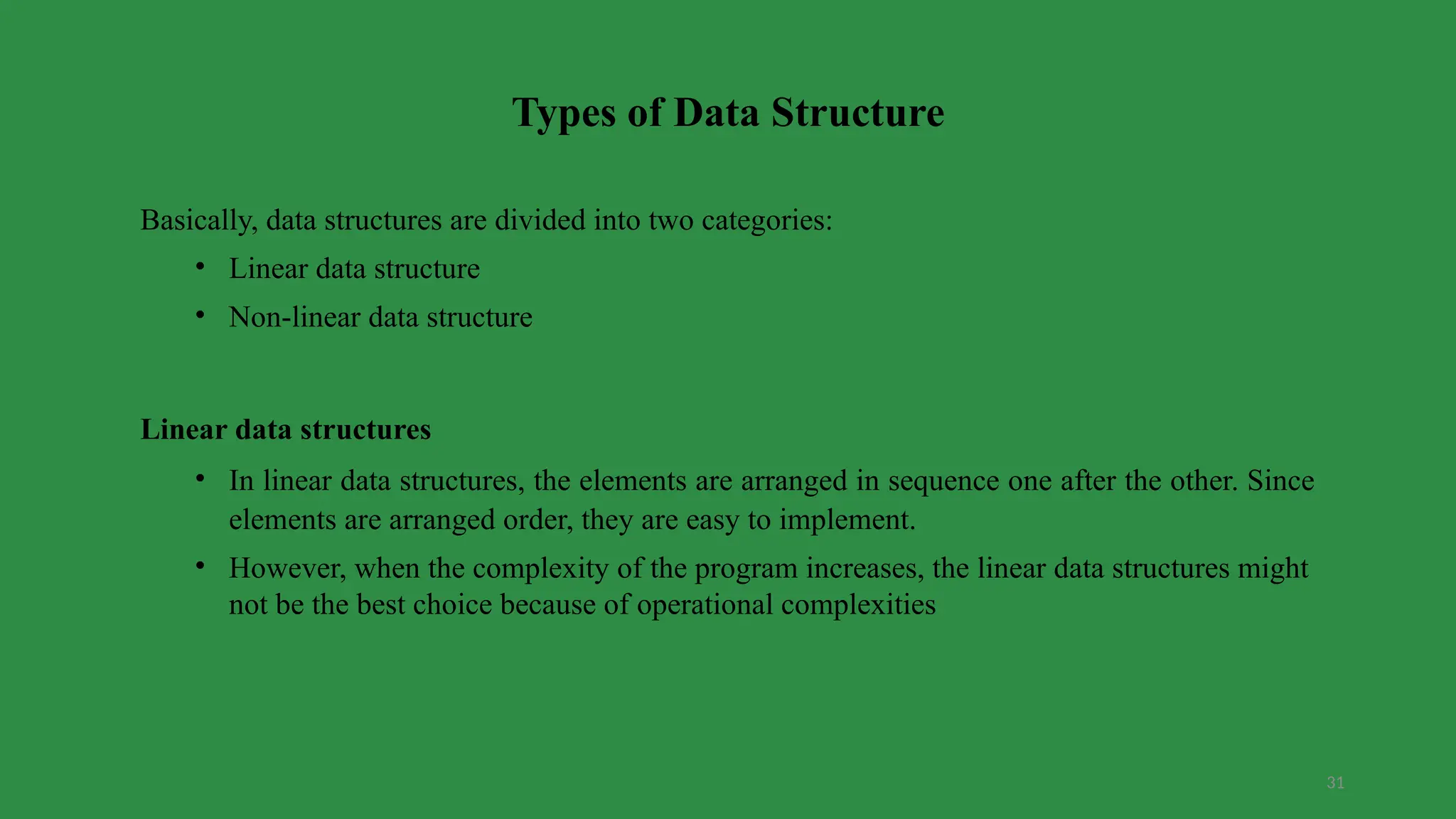 31
Types of Data Structure
Basically, data structures are divided into two categories:
• Linear data structure
• Non-linear data structure
Linear data structures
• In linear data structures, the elements are arranged in sequence one after the other. Since
elements are arranged order, they are easy to implement.
• However, when the complexity of the program increases, the linear data structures might
not be the best choice because of operational complexities
 