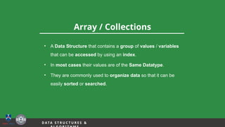 12
Array / Collections
D A TA S T R U C T U R E S &
• A Data Structure that contains a group of values / variables
that can be accessed by using an index.
• In most cases their values are of the Same Datatype.
• They are commonly used to organize data so that it can be
easily sorted or searched.
 