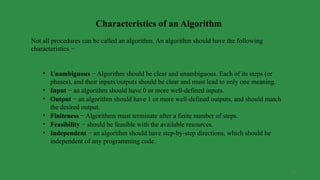 23
Characteristics of an Algorithm
Not all procedures can be called an algorithm. An algorithm should have the following
characteristics −
• Unambiguous − Algorithm should be clear and unambiguous. Each of its steps (or
phases), and their inputs/outputs should be clear and must lead to only one meaning.
• Input − an algorithm should have 0 or more well-defined inputs.
• Output − an algorithm should have 1 or more well-defined outputs, and should match
the desired output.
• Finiteness − Algorithms must terminate after a finite number of steps.
• Feasibility − should be feasible with the available resources.
• Independent − an algorithm should have step-by-step directions, which should be
independent of any programming code.
 
