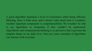 26
A good algorithm maintains a level of correctness while being efficient.
Meaning, there is little error, and it doesn’t take much time to complete.
Another important component is comprehensibility. We wouldn’t be able
to use algorithms so frequently if they couldn’t be understood.
Algorithmic and computational thinking is so pervasive that it governs the
simplest things in our daily lives. Here are some examples of algorithms
you interact with everyday.
 