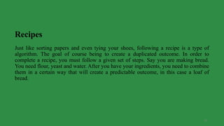 27
Recipes
Just like sorting papers and even tying your shoes, following a recipe is a type of
algorithm. The goal of course being to create a duplicated outcome. In order to
complete a recipe, you must follow a given set of steps. Say you are making bread.
You need flour, yeast and water. After you have your ingredients, you need to combine
them in a certain way that will create a predictable outcome, in this case a loaf of
bread.
 