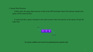34
3. Queue Data Structure
Unlike stack, the queue data structure works in the FIFO principle where first element stored in the
queue will be removed first.
It works just like a queue of people in the ticket counter where first person on the queue will get the
ticket first.
In a queue, addition and removal are performed from separate ends.
 