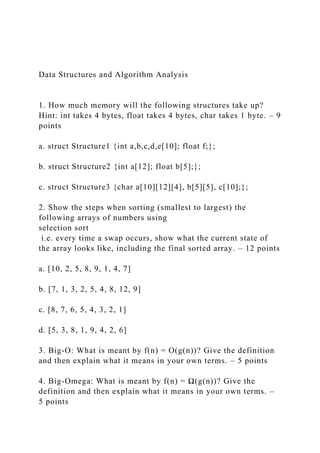 Data Structures and Algorithm Analysis
1. How much memory will the following structures take up?
Hint: int takes 4 bytes, float takes 4 bytes, char takes 1 byte. – 9
points
a. struct Structure1 {int a,b,c,d,e[10]; float f;};
b. struct Structure2 {int a[12]; float b[5];};
c. struct Structure3 {char a[10][12][4], b[5][5], c[10];};
2. Show the steps when sorting (smallest to largest) the
following arrays of numbers using
selection sort
i.e. every time a swap occurs, show what the current state of
the array looks like, including the final sorted array. – 12 points
a. [10, 2, 5, 8, 9, 1, 4, 7]
b. [7, 1, 3, 2, 5, 4, 8, 12, 9]
c. [8, 7, 6, 5, 4, 3, 2, 1]
d. [5, 3, 8, 1, 9, 4, 2, 6]
3. Big-O: What is meant by f(n) = O(g(n))? Give the definition
and then explain what it means in your own terms. – 5 points
4. Big-Omega: What is meant by f(n) = Ω(g(n))? Give the
definition and then explain what it means in your own terms. –
5 points
 