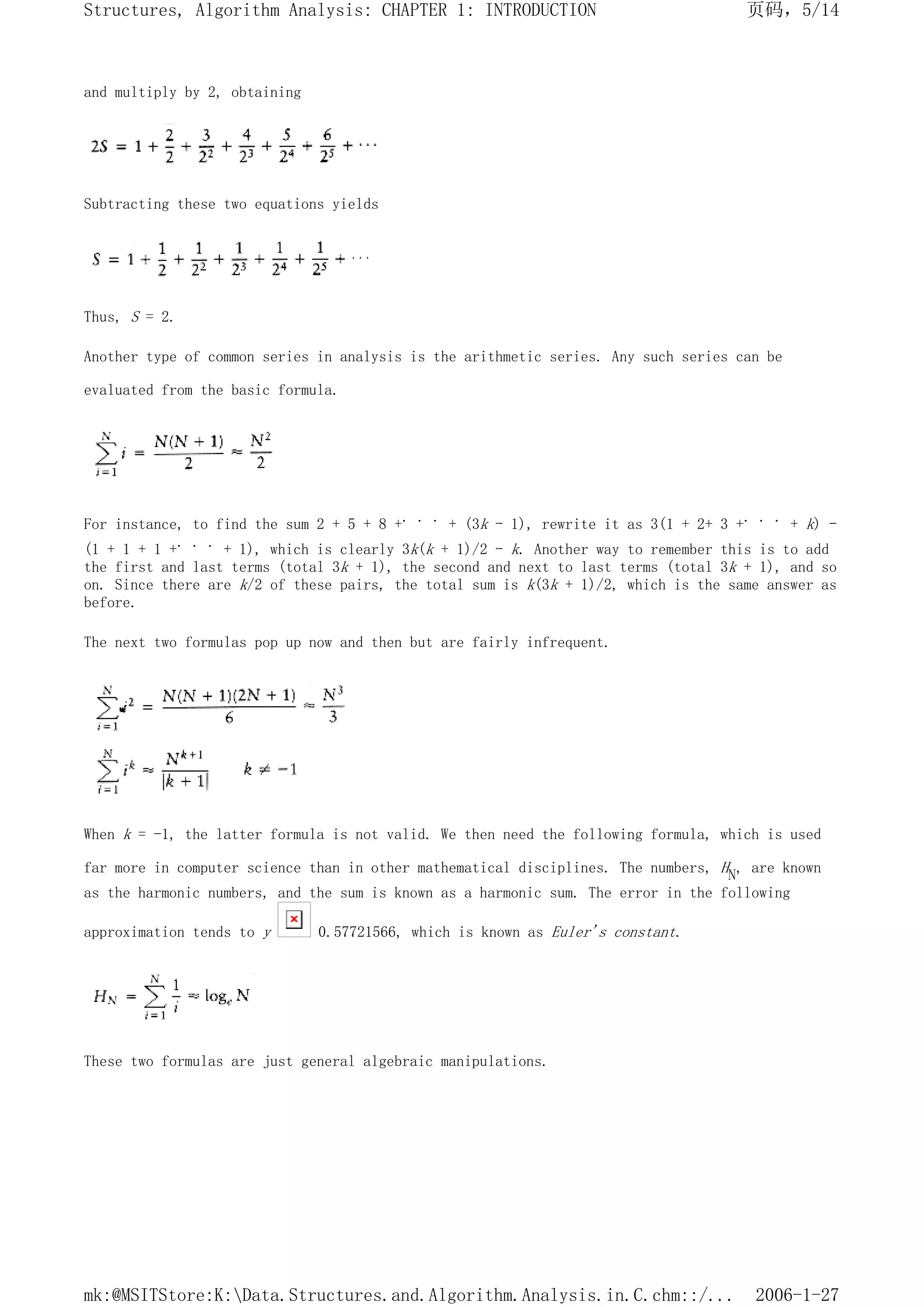 and multiply by 2, obtaining
Subtracting these two equations yields
Thus, S = 2.
Another type of common series in analysis is the arithmetic series. Any such series can be
evaluated from the basic formula.
For instance, to find the sum 2 + 5 + 8 +. . . + (3k - 1), rewrite it as 3(1 + 2+ 3 +. . . + k) -
(1 + 1 + 1 +. . . + 1), which is clearly 3k(k + 1)/2 - k. Another way to remember this is to add
the first and last terms (total 3k + 1), the second and next to last terms (total 3k + 1), and so
on. Since there are k/2 of these pairs, the total sum is k(3k + 1)/2, which is the same answer as
before.
The next two formulas pop up now and then but are fairly infrequent.
When k = -1, the latter formula is not valid. We then need the following formula, which is used
far more in computer science than in other mathematical disciplines. The numbers, HN, are known
as the harmonic numbers, and the sum is known as a harmonic sum. The error in the following
approximation tends to y 0.57721566, which is known as Euler's constant.
These two formulas are just general algebraic manipulations.
页码，5/14
Structures, Algorithm Analysis: CHAPTER 1: INTRODUCTION
2006-1-27
mk:@MSITStore:K:Data.Structures.and.Algorithm.Analysis.in.C.chm::/...
 