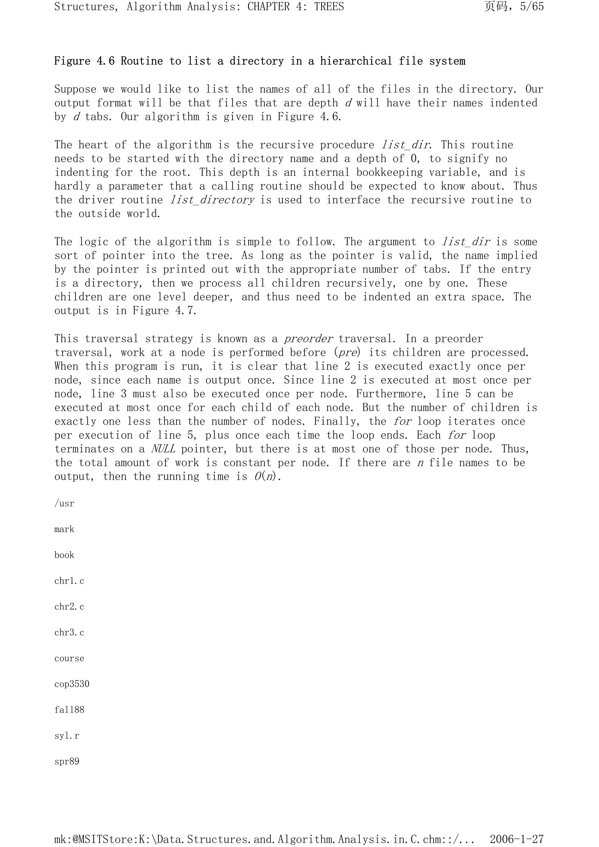 Figure 4.6 Routine to list a directory in a hierarchical file system
Suppose we would like to list the names of all of the files in the directory. Our
output format will be that files that are depth d will have their names indented
by d tabs. Our algorithm is given in Figure 4.6.
The heart of the algorithm is the recursive procedure list_dir. This routine
needs to be started with the directory name and a depth of 0, to signify no
indenting for the root. This depth is an internal bookkeeping variable, and is
hardly a parameter that a calling routine should be expected to know about. Thus
the driver routine list_directory is used to interface the recursive routine to
the outside world.
The logic of the algorithm is simple to follow. The argument to list_dir is some
sort of pointer into the tree. As long as the pointer is valid, the name implied
by the pointer is printed out with the appropriate number of tabs. If the entry
is a directory, then we process all children recursively, one by one. These
children are one level deeper, and thus need to be indented an extra space. The
output is in Figure 4.7.
This traversal strategy is known as a preorder traversal. In a preorder
traversal, work at a node is performed before (pre) its children are processed.
When this program is run, it is clear that line 2 is executed exactly once per
node, since each name is output once. Since line 2 is executed at most once per
node, line 3 must also be executed once per node. Furthermore, line 5 can be
executed at most once for each child of each node. But the number of children is
exactly one less than the number of nodes. Finally, the for loop iterates once
per execution of line 5, plus once each time the loop ends. Each for loop
terminates on a NULL pointer, but there is at most one of those per node. Thus,
the total amount of work is constant per node. If there are n file names to be
output, then the running time is O(n).
/usr
mark
book
chr1.c
chr2.c
chr3.c
course
cop3530
fall88
syl.r
spr89
页码，5/65
Structures, Algorithm Analysis: CHAPTER 4: TREES
2006-1-27
mk:@MSITStore:K:Data.Structures.and.Algorithm.Analysis.in.C.chm::/...
 