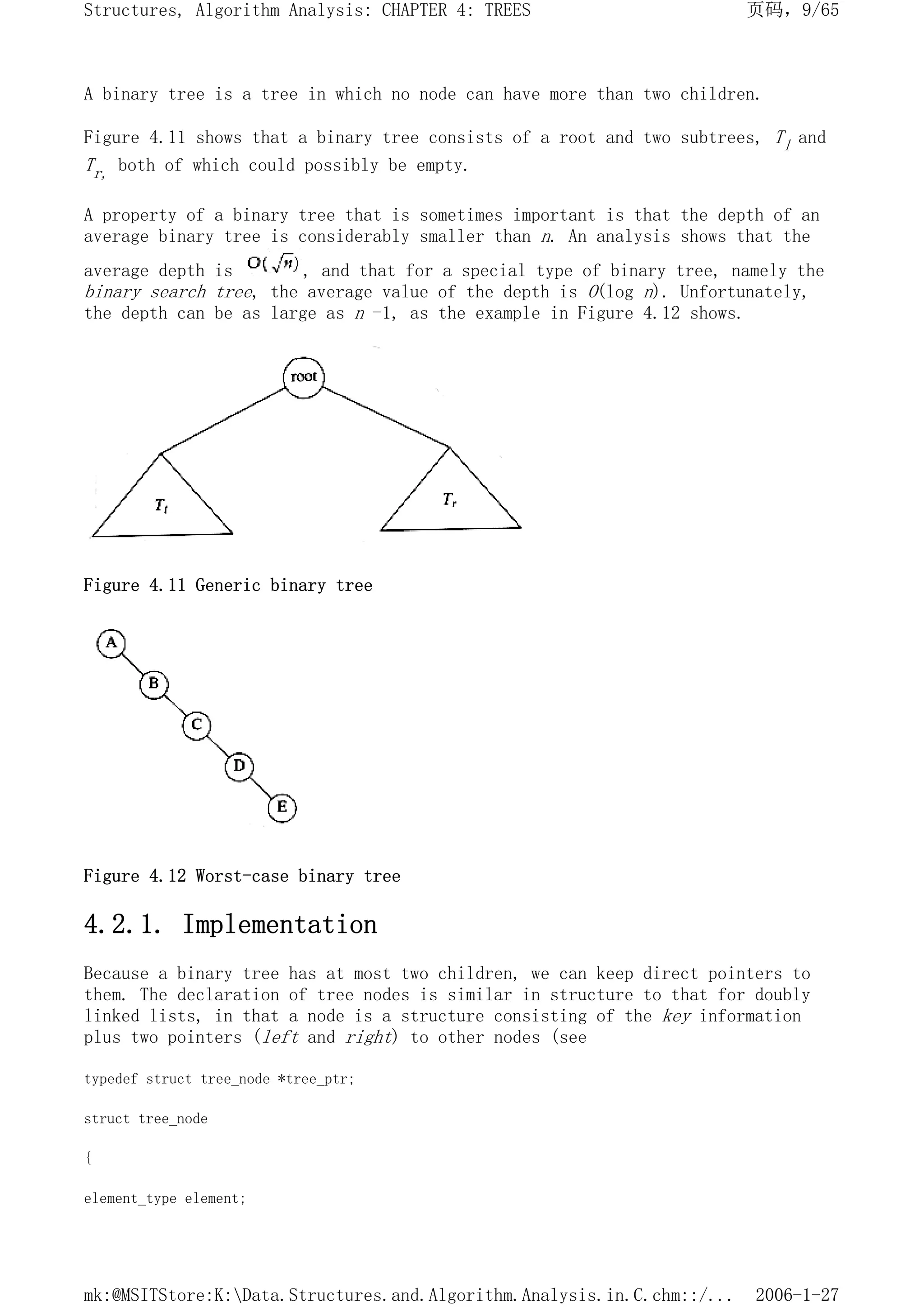 A binary tree is a tree in which no node can have more than two children.
Figure 4.11 shows that a binary tree consists of a root and two subtrees, Tl and
Tr, both of which could possibly be empty.
A property of a binary tree that is sometimes important is that the depth of an
average binary tree is considerably smaller than n. An analysis shows that the
average depth is , and that for a special type of binary tree, namely the
binary search tree, the average value of the depth is O(log n). Unfortunately,
the depth can be as large as n -1, as the example in Figure 4.12 shows.
Figure 4.11 Generic binary tree
Figure 4.12 Worst-case binary tree
4.2.1. Implementation
Because a binary tree has at most two children, we can keep direct pointers to
them. The declaration of tree nodes is similar in structure to that for doubly
linked lists, in that a node is a structure consisting of the key information
plus two pointers (left and right) to other nodes (see
typedef struct tree_node *tree_ptr;
struct tree_node
{
element_type element;
页码，9/65
Structures, Algorithm Analysis: CHAPTER 4: TREES
2006-1-27
mk:@MSITStore:K:Data.Structures.and.Algorithm.Analysis.in.C.chm::/...
 