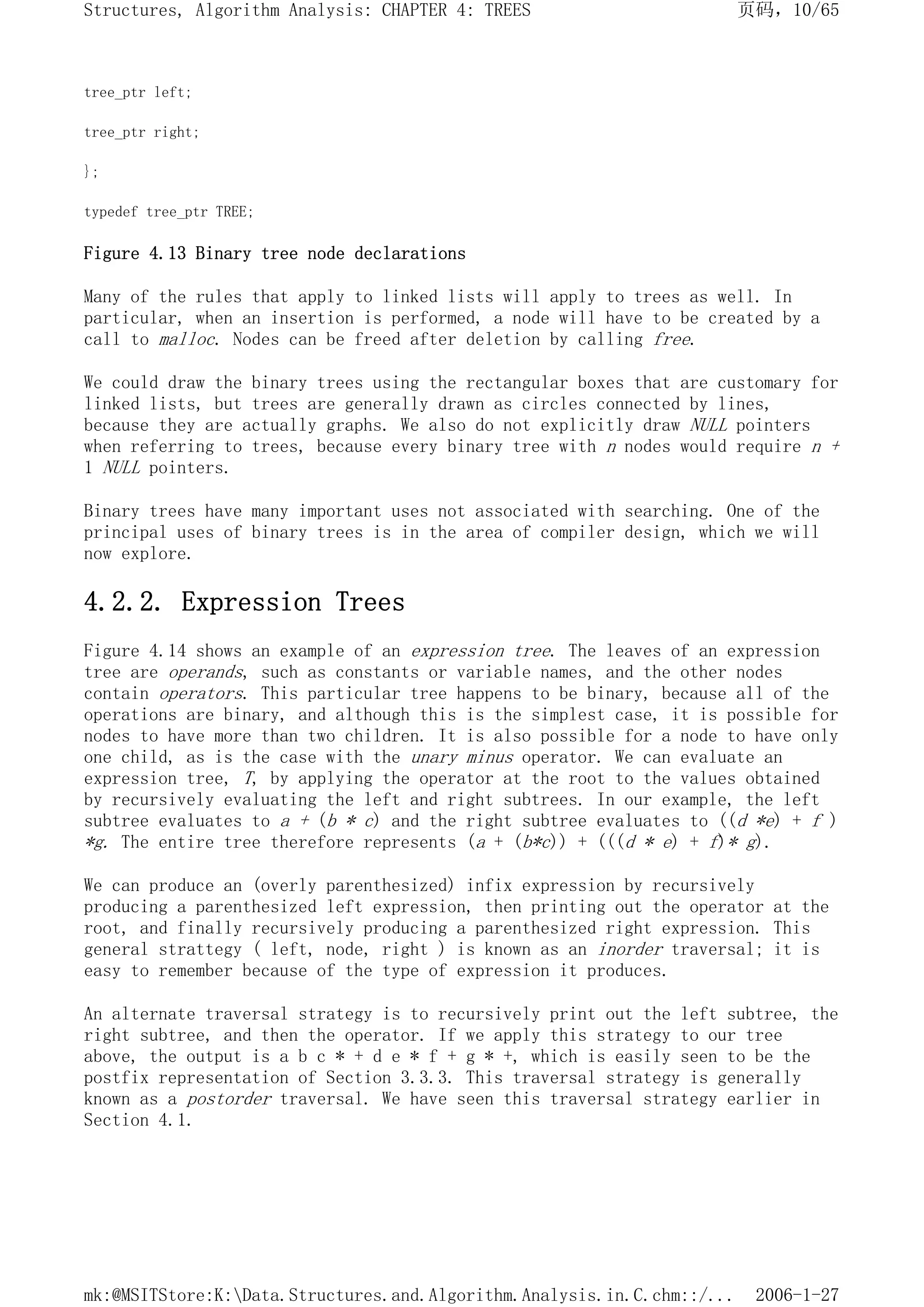 tree_ptr left;
tree_ptr right;
};
typedef tree_ptr TREE;
Figure 4.13 Binary tree node declarations
Many of the rules that apply to linked lists will apply to trees as well. In
particular, when an insertion is performed, a node will have to be created by a
call to malloc. Nodes can be freed after deletion by calling free.
We could draw the binary trees using the rectangular boxes that are customary for
linked lists, but trees are generally drawn as circles connected by lines,
because they are actually graphs. We also do not explicitly draw NULL pointers
when referring to trees, because every binary tree with n nodes would require n +
1 NULL pointers.
Binary trees have many important uses not associated with searching. One of the
principal uses of binary trees is in the area of compiler design, which we will
now explore.
4.2.2. Expression Trees
Figure 4.14 shows an example of an expression tree. The leaves of an expression
tree are operands, such as constants or variable names, and the other nodes
contain operators. This particular tree happens to be binary, because all of the
operations are binary, and although this is the simplest case, it is possible for
nodes to have more than two children. It is also possible for a node to have only
one child, as is the case with the unary minus operator. We can evaluate an
expression tree, T, by applying the operator at the root to the values obtained
by recursively evaluating the left and right subtrees. In our example, the left
subtree evaluates to a + (b * c) and the right subtree evaluates to ((d *e) + f )
*g. The entire tree therefore represents (a + (b*c)) + (((d * e) + f)* g).
We can produce an (overly parenthesized) infix expression by recursively
producing a parenthesized left expression, then printing out the operator at the
root, and finally recursively producing a parenthesized right expression. This
general strattegy ( left, node, right ) is known as an inorder traversal; it is
easy to remember because of the type of expression it produces.
An alternate traversal strategy is to recursively print out the left subtree, the
right subtree, and then the operator. If we apply this strategy to our tree
above, the output is a b c * + d e * f + g * +, which is easily seen to be the
postfix representation of Section 3.3.3. This traversal strategy is generally
known as a postorder traversal. We have seen this traversal strategy earlier in
Section 4.1.
页码，10/65
Structures, Algorithm Analysis: CHAPTER 4: TREES
2006-1-27
mk:@MSITStore:K:Data.Structures.and.Algorithm.Analysis.in.C.chm::/...
 