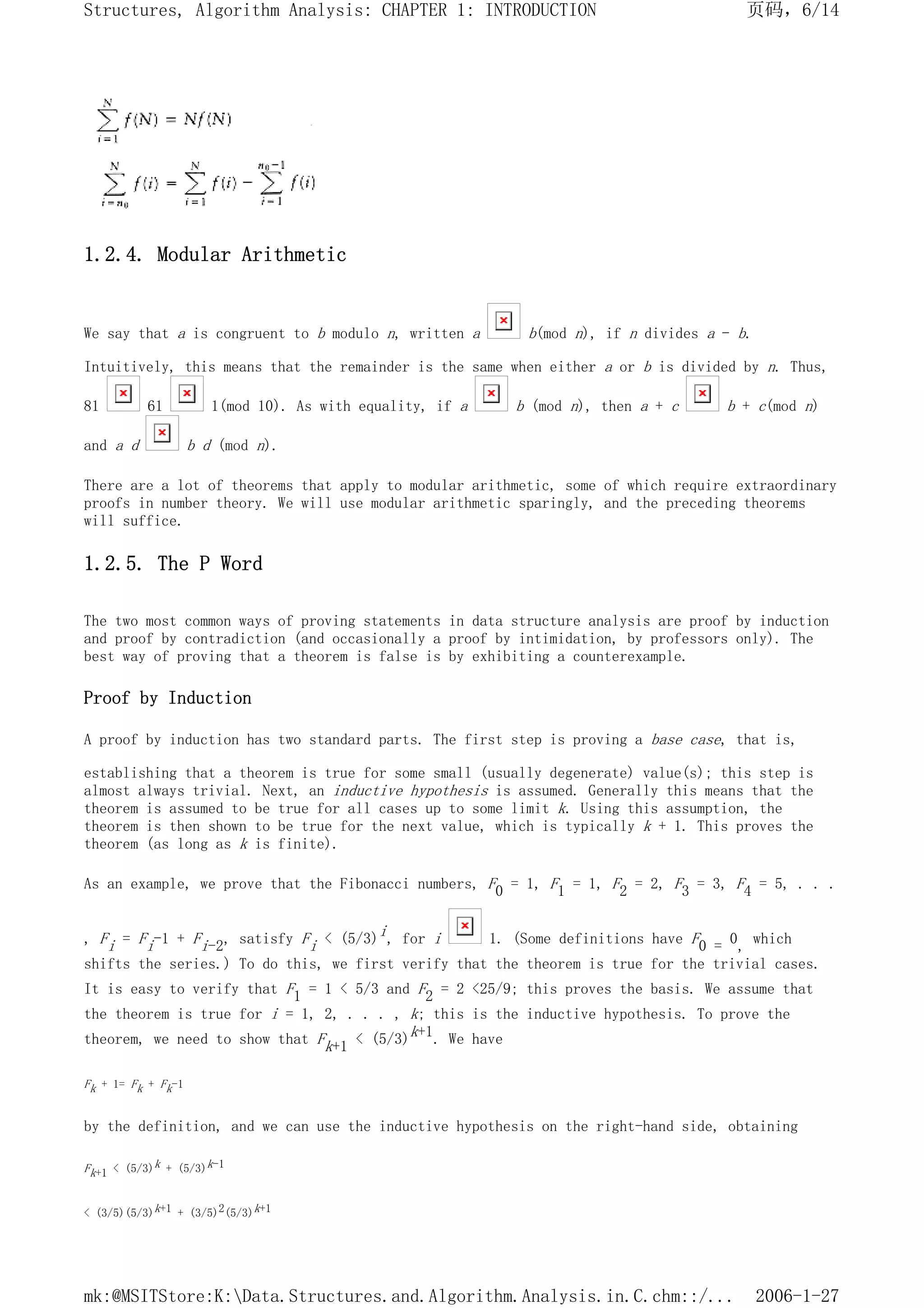 1.2.4. Modular Arithmetic
We say that a is congruent to b modulo n, written a b(mod n), if n divides a - b.
Intuitively, this means that the remainder is the same when either a or b is divided by n. Thus,
81 61 1(mod 10). As with equality, if a b (mod n), then a + c b + c(mod n)
and a d b d (mod n).
There are a lot of theorems that apply to modular arithmetic, some of which require extraordinary
proofs in number theory. We will use modular arithmetic sparingly, and the preceding theorems
will suffice.
1.2.5. The P Word
The two most common ways of proving statements in data structure analysis are proof by induction
and proof by contradiction (and occasionally a proof by intimidation, by professors only). The
best way of proving that a theorem is false is by exhibiting a counterexample.
Proof by Induction
A proof by induction has two standard parts. The first step is proving a base case, that is,
establishing that a theorem is true for some small (usually degenerate) value(s); this step is
almost always trivial. Next, an inductive hypothesis is assumed. Generally this means that the
theorem is assumed to be true for all cases up to some limit k. Using this assumption, the
theorem is then shown to be true for the next value, which is typically k + 1. This proves the
theorem (as long as k is finite).
As an example, we prove that the Fibonacci numbers, F0 = 1, F1 = 1, F2 = 2, F3 = 3, F4 = 5, . . .
, Fi = Fi-1 + Fi-2, satisfy Fi < (5/3)i, for i 1. (Some definitions have F0 = 0, which
shifts the series.) To do this, we first verify that the theorem is true for the trivial cases.
It is easy to verify that F1 = 1 < 5/3 and F2 = 2 <25/9; this proves the basis. We assume that
the theorem is true for i = 1, 2, . . . , k; this is the inductive hypothesis. To prove the
theorem, we need to show that Fk+1 < (5/3)k+1. We have
Fk + 1= Fk + Fk-1
by the definition, and we can use the inductive hypothesis on the right-hand side, obtaining
Fk+1 < (5/3)k + (5/3)k-1
< (3/5)(5/3)k+1 + (3/5)2(5/3)k+1
页码，6/14
Structures, Algorithm Analysis: CHAPTER 1: INTRODUCTION
2006-1-27
mk:@MSITStore:K:Data.Structures.and.Algorithm.Analysis.in.C.chm::/...
 