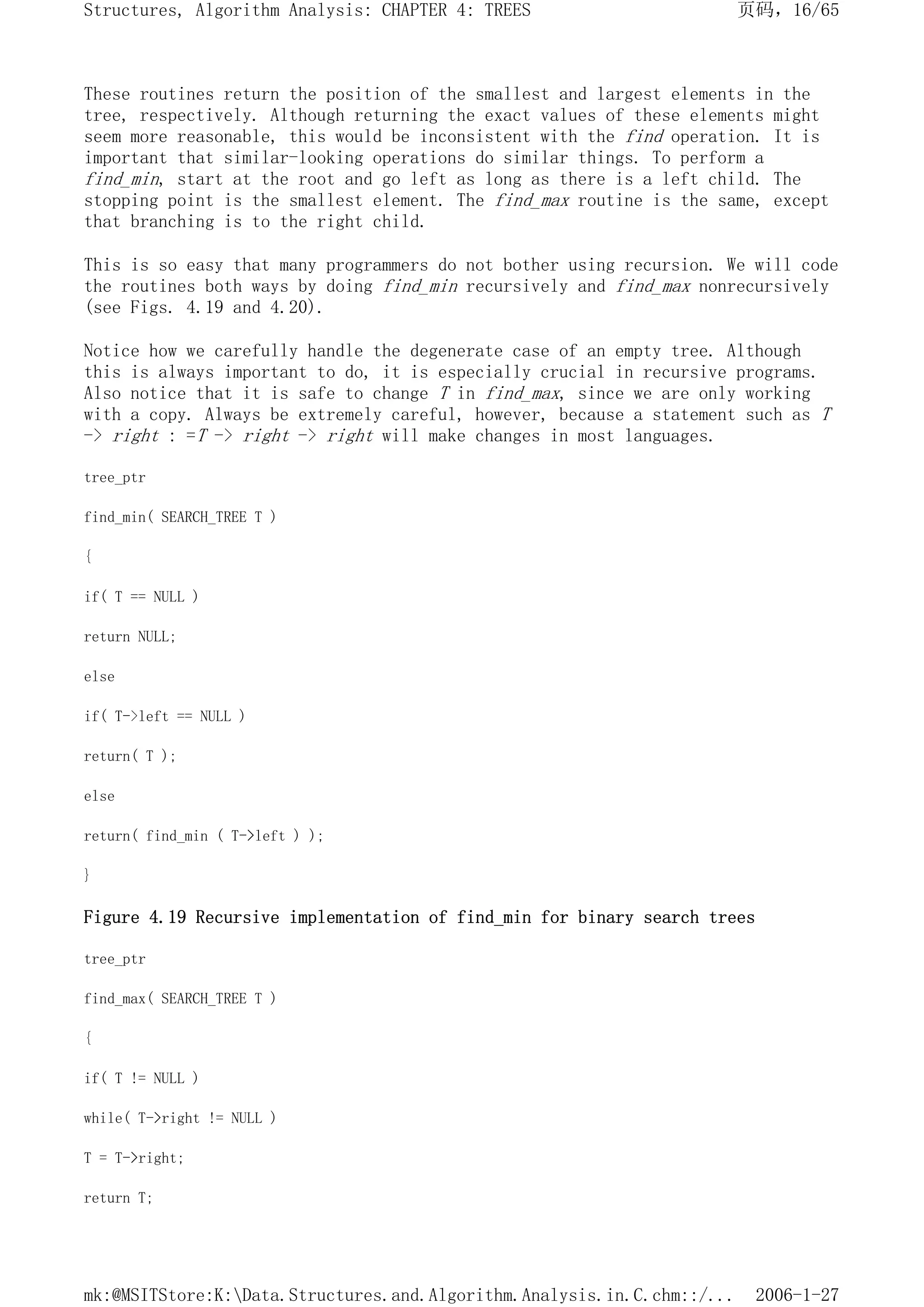 These routines return the position of the smallest and largest elements in the
tree, respectively. Although returning the exact values of these elements might
seem more reasonable, this would be inconsistent with the find operation. It is
important that similar-looking operations do similar things. To perform a
find_min, start at the root and go left as long as there is a left child. The
stopping point is the smallest element. The find_max routine is the same, except
that branching is to the right child.
This is so easy that many programmers do not bother using recursion. We will code
the routines both ways by doing find_min recursively and find_max nonrecursively
(see Figs. 4.19 and 4.20).
Notice how we carefully handle the degenerate case of an empty tree. Although
this is always important to do, it is especially crucial in recursive programs.
Also notice that it is safe to change T in find_max, since we are only working
with a copy. Always be extremely careful, however, because a statement such as T
-> right : =T -> right -> right will make changes in most languages.
tree_ptr
find_min( SEARCH_TREE T )
{
if( T == NULL )
return NULL;
else
if( T->left == NULL )
return( T );
else
return( find_min ( T->left ) );
}
Figure 4.19 Recursive implementation of find_min for binary search trees
tree_ptr
find_max( SEARCH_TREE T )
{
if( T != NULL )
while( T->right != NULL )
T = T->right;
return T;
页码，16/65
Structures, Algorithm Analysis: CHAPTER 4: TREES
2006-1-27
mk:@MSITStore:K:Data.Structures.and.Algorithm.Analysis.in.C.chm::/...
 