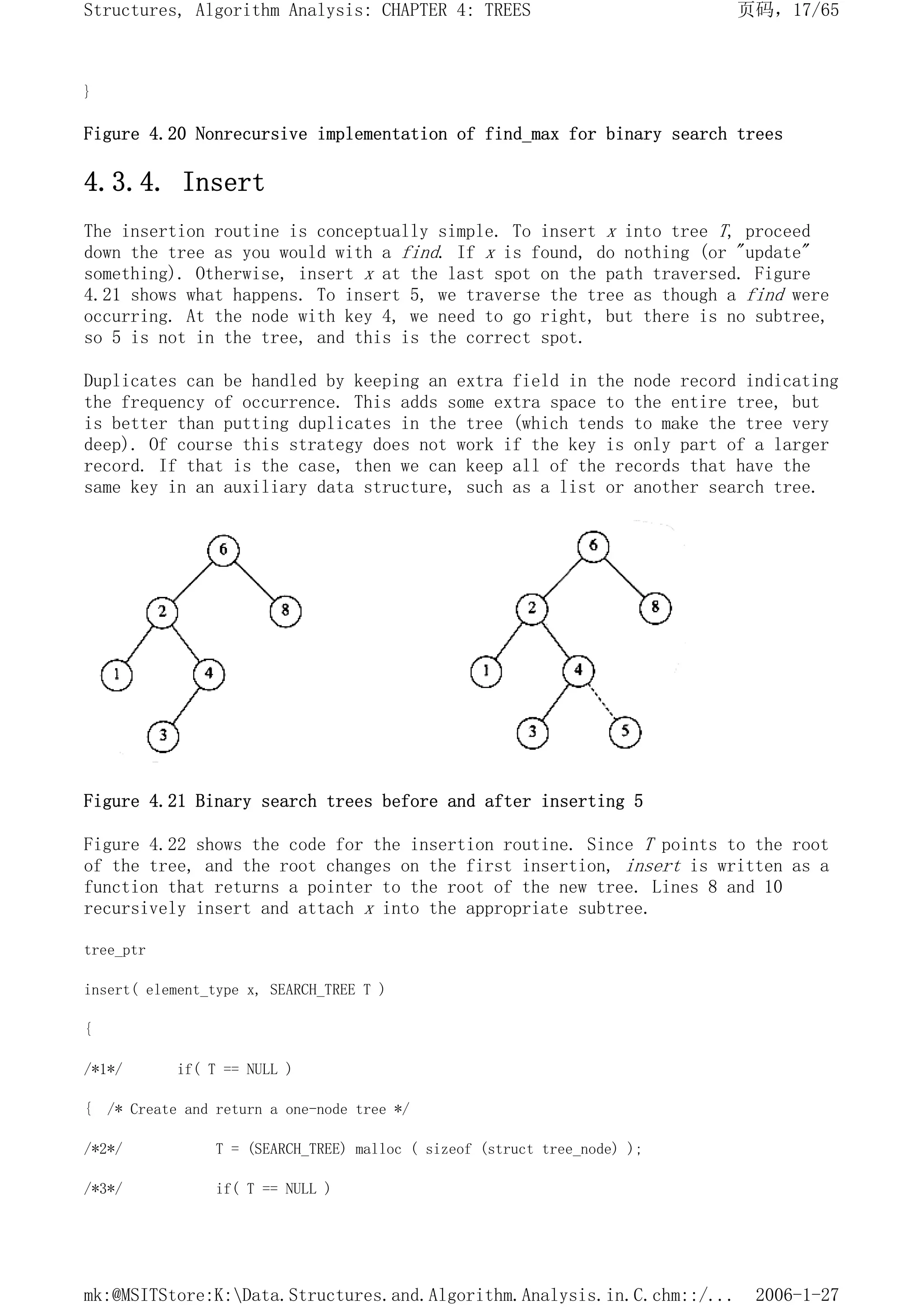 }
Figure 4.20 Nonrecursive implementation of find_max for binary search trees
4.3.4. Insert
The insertion routine is conceptually simple. To insert x into tree T, proceed
down the tree as you would with a find. If x is found, do nothing (or "update"
something). Otherwise, insert x at the last spot on the path traversed. Figure
4.21 shows what happens. To insert 5, we traverse the tree as though a find were
occurring. At the node with key 4, we need to go right, but there is no subtree,
so 5 is not in the tree, and this is the correct spot.
Duplicates can be handled by keeping an extra field in the node record indicating
the frequency of occurrence. This adds some extra space to the entire tree, but
is better than putting duplicates in the tree (which tends to make the tree very
deep). Of course this strategy does not work if the key is only part of a larger
record. If that is the case, then we can keep all of the records that have the
same key in an auxiliary data structure, such as a list or another search tree.
Figure 4.21 Binary search trees before and after inserting 5
Figure 4.22 shows the code for the insertion routine. Since T points to the root
of the tree, and the root changes on the first insertion, insert is written as a
function that returns a pointer to the root of the new tree. Lines 8 and 10
recursively insert and attach x into the appropriate subtree.
tree_ptr
insert( element_type x, SEARCH_TREE T )
{
/*1*/ if( T == NULL )
{ /* Create and return a one-node tree */
/*2*/ T = (SEARCH_TREE) malloc ( sizeof (struct tree_node) );
/*3*/ if( T == NULL )
页码，17/65
Structures, Algorithm Analysis: CHAPTER 4: TREES
2006-1-27
mk:@MSITStore:K:Data.Structures.and.Algorithm.Analysis.in.C.chm::/...
 