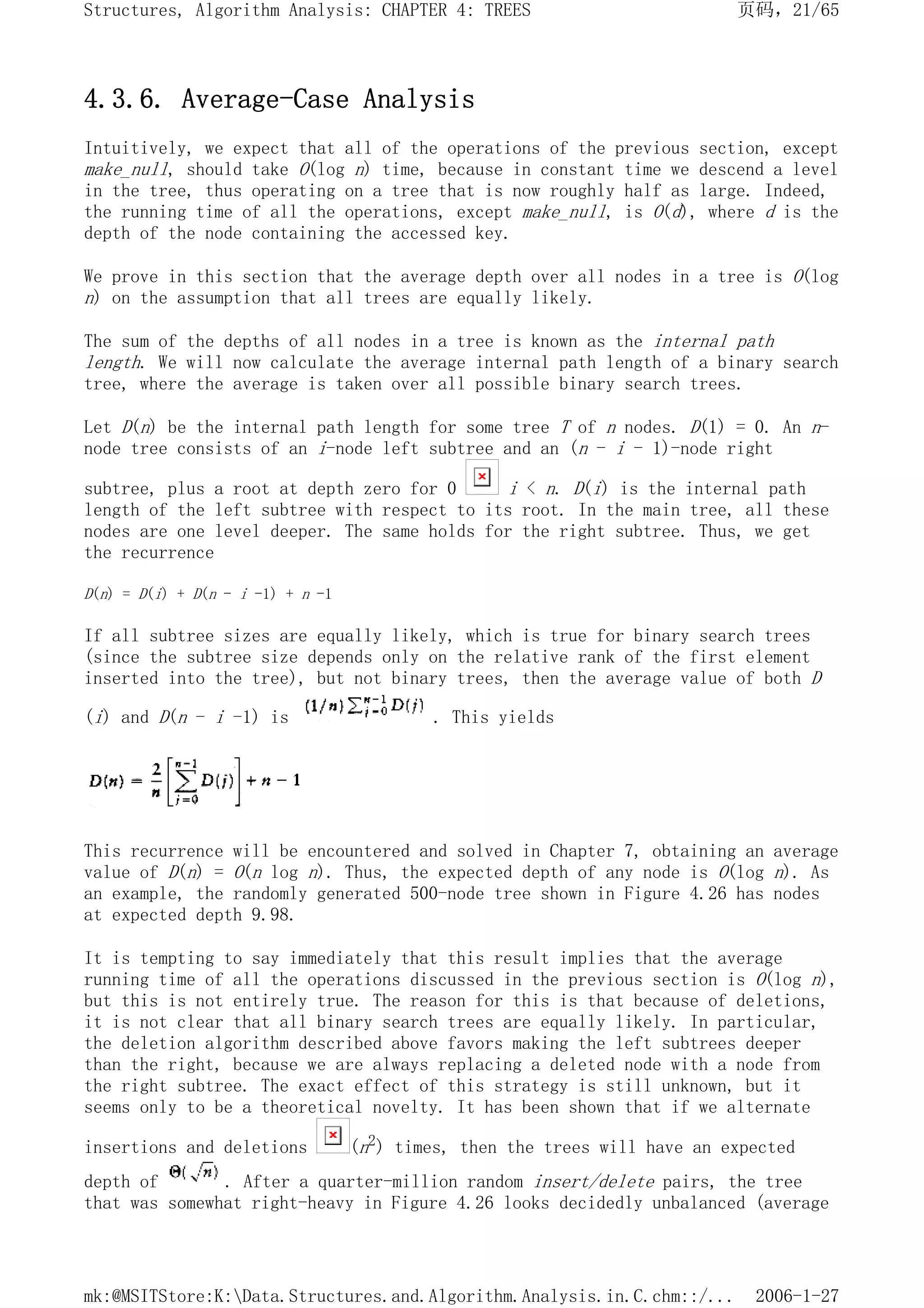 4.3.6. Average-Case Analysis
Intuitively, we expect that all of the operations of the previous section, except
make_null, should take O(log n) time, because in constant time we descend a level
in the tree, thus operating on a tree that is now roughly half as large. Indeed,
the running time of all the operations, except make_null, is O(d), where d is the
depth of the node containing the accessed key.
We prove in this section that the average depth over all nodes in a tree is O(log
n) on the assumption that all trees are equally likely.
The sum of the depths of all nodes in a tree is known as the internal path
length. We will now calculate the average internal path length of a binary search
tree, where the average is taken over all possible binary search trees.
Let D(n) be the internal path length for some tree T of n nodes. D(1) = 0. An n-
node tree consists of an i-node left subtree and an (n - i - 1)-node right
subtree, plus a root at depth zero for 0 i < n. D(i) is the internal path
length of the left subtree with respect to its root. In the main tree, all these
nodes are one level deeper. The same holds for the right subtree. Thus, we get
the recurrence
D(n) = D(i) + D(n - i -1) + n -1
If all subtree sizes are equally likely, which is true for binary search trees
(since the subtree size depends only on the relative rank of the first element
inserted into the tree), but not binary trees, then the average value of both D
(i) and D(n - i -1) is . This yields
This recurrence will be encountered and solved in Chapter 7, obtaining an average
value of D(n) = O(n log n). Thus, the expected depth of any node is O(log n). As
an example, the randomly generated 500-node tree shown in Figure 4.26 has nodes
at expected depth 9.98.
It is tempting to say immediately that this result implies that the average
running time of all the operations discussed in the previous section is O(log n),
but this is not entirely true. The reason for this is that because of deletions,
it is not clear that all binary search trees are equally likely. In particular,
the deletion algorithm described above favors making the left subtrees deeper
than the right, because we are always replacing a deleted node with a node from
the right subtree. The exact effect of this strategy is still unknown, but it
seems only to be a theoretical novelty. It has been shown that if we alternate
insertions and deletions (n2) times, then the trees will have an expected
depth of . After a quarter-million random insert/delete pairs, the tree
that was somewhat right-heavy in Figure 4.26 looks decidedly unbalanced (average
页码，21/65
Structures, Algorithm Analysis: CHAPTER 4: TREES
2006-1-27
mk:@MSITStore:K:Data.Structures.and.Algorithm.Analysis.in.C.chm::/...
 