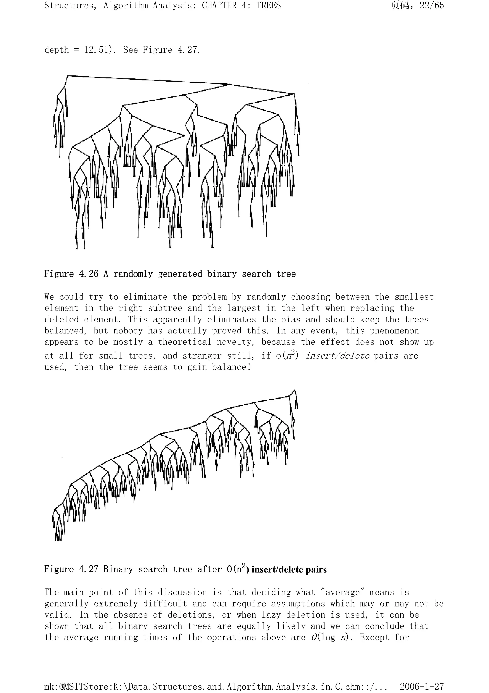 depth = 12.51). See Figure 4.27.
Figure 4.26 A randomly generated binary search tree
We could try to eliminate the problem by randomly choosing between the smallest
element in the right subtree and the largest in the left when replacing the
deleted element. This apparently eliminates the bias and should keep the trees
balanced, but nobody has actually proved this. In any event, this phenomenon
appears to be mostly a theoretical novelty, because the effect does not show up
at all for small trees, and stranger still, if o(n2) insert/delete pairs are
used, then the tree seems to gain balance!
Figure 4.27 Binary search tree after O(n2
) insert/delete pairs
The main point of this discussion is that deciding what "average" means is
generally extremely difficult and can require assumptions which may or may not be
valid. In the absence of deletions, or when lazy deletion is used, it can be
shown that all binary search trees are equally likely and we can conclude that
the average running times of the operations above are O(log n). Except for
页码，22/65
Structures, Algorithm Analysis: CHAPTER 4: TREES
2006-1-27
mk:@MSITStore:K:Data.Structures.and.Algorithm.Analysis.in.C.chm::/...
 