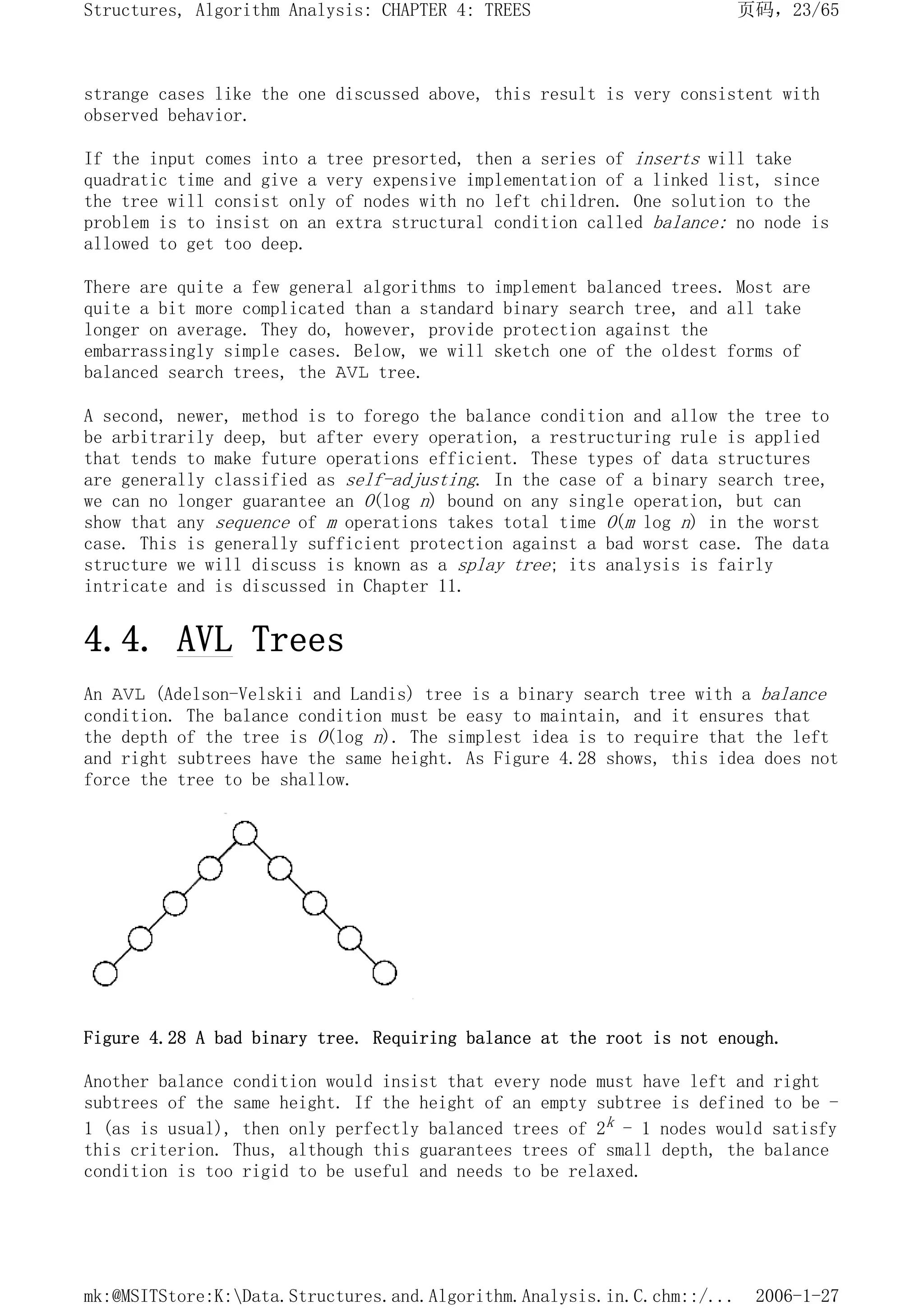 strange cases like the one discussed above, this result is very consistent with
observed behavior.
If the input comes into a tree presorted, then a series of inserts will take
quadratic time and give a very expensive implementation of a linked list, since
the tree will consist only of nodes with no left children. One solution to the
problem is to insist on an extra structural condition called balance: no node is
allowed to get too deep.
There are quite a few general algorithms to implement balanced trees. Most are
quite a bit more complicated than a standard binary search tree, and all take
longer on average. They do, however, provide protection against the
embarrassingly simple cases. Below, we will sketch one of the oldest forms of
balanced search trees, the AVL tree.
A second, newer, method is to forego the balance condition and allow the tree to
be arbitrarily deep, but after every operation, a restructuring rule is applied
that tends to make future operations efficient. These types of data structures
are generally classified as self-adjusting. In the case of a binary search tree,
we can no longer guarantee an O(log n) bound on any single operation, but can
show that any sequence of m operations takes total time O(m log n) in the worst
case. This is generally sufficient protection against a bad worst case. The data
structure we will discuss is known as a splay tree; its analysis is fairly
intricate and is discussed in Chapter 11.
4.4. AVL Trees
An AVL (Adelson-Velskii and Landis) tree is a binary search tree with a balance
condition. The balance condition must be easy to maintain, and it ensures that
the depth of the tree is O(log n). The simplest idea is to require that the left
and right subtrees have the same height. As Figure 4.28 shows, this idea does not
force the tree to be shallow.
Figure 4.28 A bad binary tree. Requiring balance at the root is not enough.
Another balance condition would insist that every node must have left and right
subtrees of the same height. If the height of an empty subtree is defined to be -
1 (as is usual), then only perfectly balanced trees of 2k - 1 nodes would satisfy
this criterion. Thus, although this guarantees trees of small depth, the balance
condition is too rigid to be useful and needs to be relaxed.
页码，23/65
Structures, Algorithm Analysis: CHAPTER 4: TREES
2006-1-27
mk:@MSITStore:K:Data.Structures.and.Algorithm.Analysis.in.C.chm::/...
 