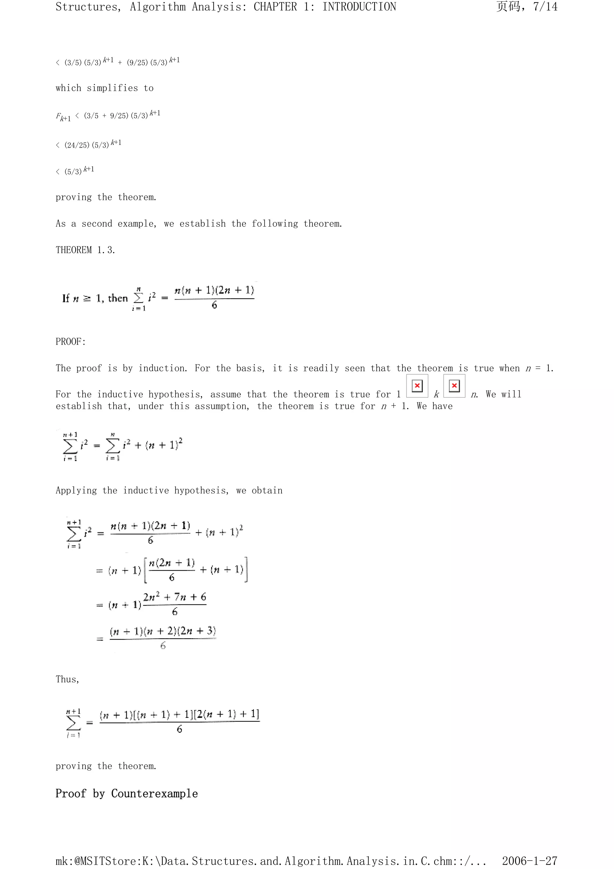 < (3/5)(5/3)k+1 + (9/25)(5/3)k+1
which simplifies to
Fk+1 < (3/5 + 9/25)(5/3)k+1
< (24/25)(5/3)k+1
< (5/3)k+1
proving the theorem.
As a second example, we establish the following theorem.
THEOREM 1.3.
PROOF:
The proof is by induction. For the basis, it is readily seen that the theorem is true when n = 1.
For the inductive hypothesis, assume that the theorem is true for 1 k n. We will
establish that, under this assumption, the theorem is true for n + 1. We have
Applying the inductive hypothesis, we obtain
Thus,
proving the theorem.
Proof by Counterexample
页码，7/14
Structures, Algorithm Analysis: CHAPTER 1: INTRODUCTION
2006-1-27
mk:@MSITStore:K:Data.Structures.and.Algorithm.Analysis.in.C.chm::/...
 