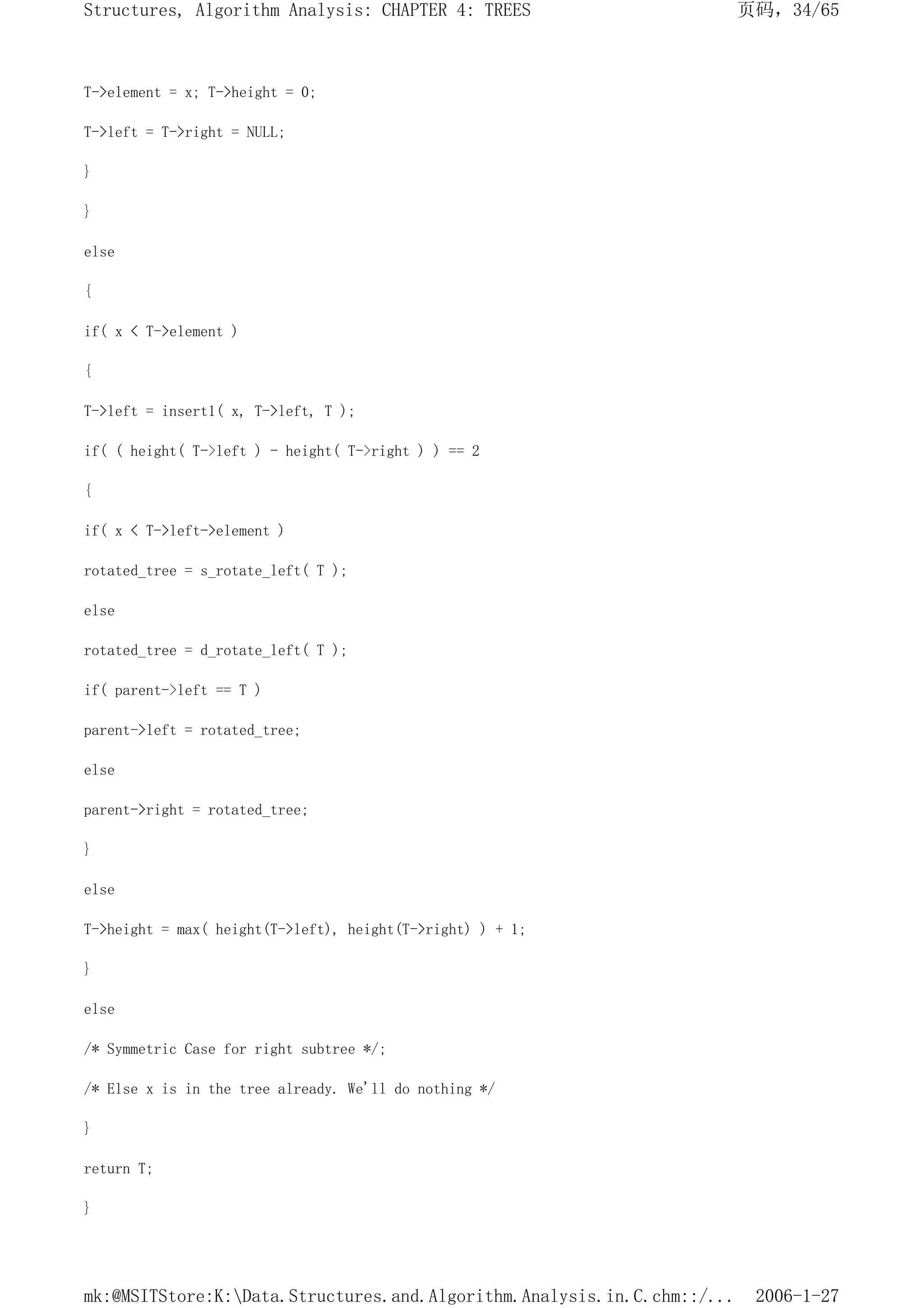 T->element = x; T->height = 0;
T->left = T->right = NULL;
}
}
else
{
if( x < T->element )
{
T->left = insert1( x, T->left, T );
if( ( height( T->left ) - height( T->right ) ) == 2
{
if( x < T->left->element )
rotated_tree = s_rotate_left( T );
else
rotated_tree = d_rotate_left( T );
if( parent->left == T )
parent->left = rotated_tree;
else
parent->right = rotated_tree;
}
else
T->height = max( height(T->left), height(T->right) ) + 1;
}
else
/* Symmetric Case for right subtree */;
/* Else x is in the tree already. We'll do nothing */
}
return T;
}
页码，34/65
Structures, Algorithm Analysis: CHAPTER 4: TREES
2006-1-27
mk:@MSITStore:K:Data.Structures.and.Algorithm.Analysis.in.C.chm::/...
 