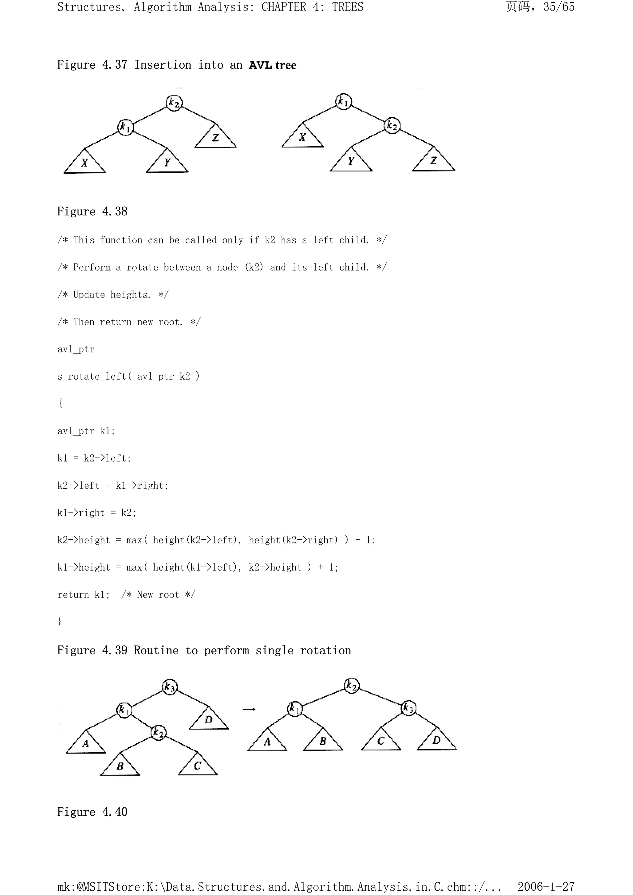 Figure 4.37 Insertion into an AVL tree
Figure 4.38
/* This function can be called only if k2 has a left child. */
/* Perform a rotate between a node (k2) and its left child. */
/* Update heights. */
/* Then return new root. */
avl_ptr
s_rotate_left( avl_ptr k2 )
{
avl_ptr k1;
k1 = k2->left;
k2->left = k1->right;
k1->right = k2;
k2->height = max( height(k2->left), height(k2->right) ) + 1;
k1->height = max( height(k1->left), k2->height ) + 1;
return k1; /* New root */
}
Figure 4.39 Routine to perform single rotation
Figure 4.40
页码，35/65
Structures, Algorithm Analysis: CHAPTER 4: TREES
2006-1-27
mk:@MSITStore:K:Data.Structures.and.Algorithm.Analysis.in.C.chm::/...
 