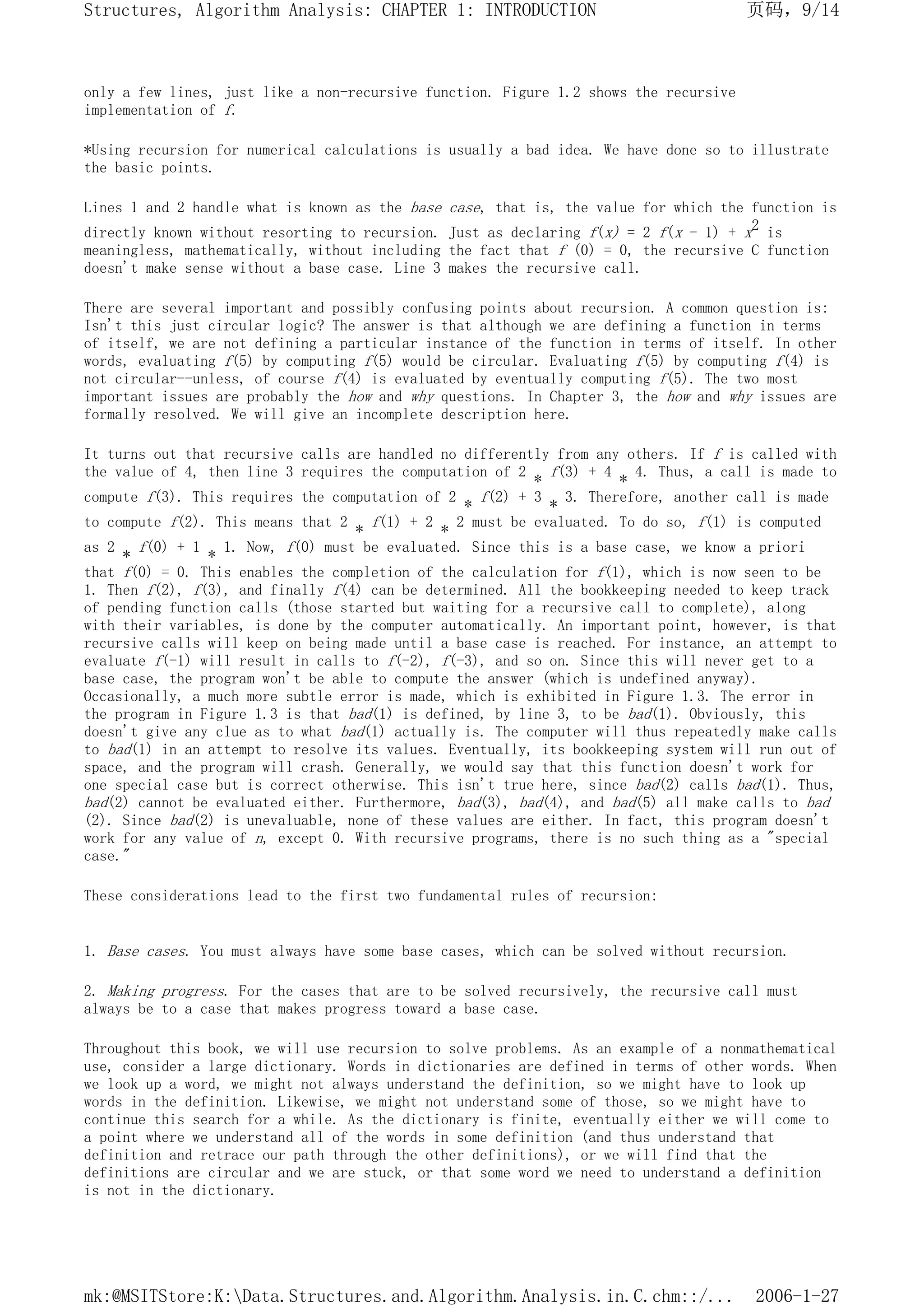 only a few lines, just like a non-recursive function. Figure 1.2 shows the recursive
implementation of f.
*Using recursion for numerical calculations is usually a bad idea. We have done so to illustrate
the basic points.
Lines 1 and 2 handle what is known as the base case, that is, the value for which the function is
directly known without resorting to recursion. Just as declaring f(x) = 2 f(x - 1) + x2 is
meaningless, mathematically, without including the fact that f (0) = 0, the recursive C function
doesn't make sense without a base case. Line 3 makes the recursive call.
There are several important and possibly confusing points about recursion. A common question is:
Isn't this just circular logic? The answer is that although we are defining a function in terms
of itself, we are not defining a particular instance of the function in terms of itself. In other
words, evaluating f(5) by computing f(5) would be circular. Evaluating f(5) by computing f(4) is
not circular--unless, of course f(4) is evaluated by eventually computing f(5). The two most
important issues are probably the how and why questions. In Chapter 3, the how and why issues are
formally resolved. We will give an incomplete description here.
It turns out that recursive calls are handled no differently from any others. If f is called with
the value of 4, then line 3 requires the computation of 2 * f(3) + 4 * 4. Thus, a call is made to
compute f(3). This requires the computation of 2 * f(2) + 3 * 3. Therefore, another call is made
to compute f(2). This means that 2 * f(1) + 2 * 2 must be evaluated. To do so, f(1) is computed
as 2 * f(0) + 1 * 1. Now, f(0) must be evaluated. Since this is a base case, we know a priori
that f(0) = 0. This enables the completion of the calculation for f(1), which is now seen to be
1. Then f(2), f(3), and finally f(4) can be determined. All the bookkeeping needed to keep track
of pending function calls (those started but waiting for a recursive call to complete), along
with their variables, is done by the computer automatically. An important point, however, is that
recursive calls will keep on being made until a base case is reached. For instance, an attempt to
evaluate f(-1) will result in calls to f(-2), f(-3), and so on. Since this will never get to a
base case, the program won't be able to compute the answer (which is undefined anyway).
Occasionally, a much more subtle error is made, which is exhibited in Figure 1.3. The error in
the program in Figure 1.3 is that bad(1) is defined, by line 3, to be bad(1). Obviously, this
doesn't give any clue as to what bad(1) actually is. The computer will thus repeatedly make calls
to bad(1) in an attempt to resolve its values. Eventually, its bookkeeping system will run out of
space, and the program will crash. Generally, we would say that this function doesn't work for
one special case but is correct otherwise. This isn't true here, since bad(2) calls bad(1). Thus,
bad(2) cannot be evaluated either. Furthermore, bad(3), bad(4), and bad(5) all make calls to bad
(2). Since bad(2) is unevaluable, none of these values are either. In fact, this program doesn't
work for any value of n, except 0. With recursive programs, there is no such thing as a "special
case."
These considerations lead to the first two fundamental rules of recursion:
1. Base cases. You must always have some base cases, which can be solved without recursion.
2. Making progress. For the cases that are to be solved recursively, the recursive call must
always be to a case that makes progress toward a base case.
Throughout this book, we will use recursion to solve problems. As an example of a nonmathematical
use, consider a large dictionary. Words in dictionaries are defined in terms of other words. When
we look up a word, we might not always understand the definition, so we might have to look up
words in the definition. Likewise, we might not understand some of those, so we might have to
continue this search for a while. As the dictionary is finite, eventually either we will come to
a point where we understand all of the words in some definition (and thus understand that
definition and retrace our path through the other definitions), or we will find that the
definitions are circular and we are stuck, or that some word we need to understand a definition
is not in the dictionary.
页码，9/14
Structures, Algorithm Analysis: CHAPTER 1: INTRODUCTION
2006-1-27
mk:@MSITStore:K:Data.Structures.and.Algorithm.Analysis.in.C.chm::/...
 