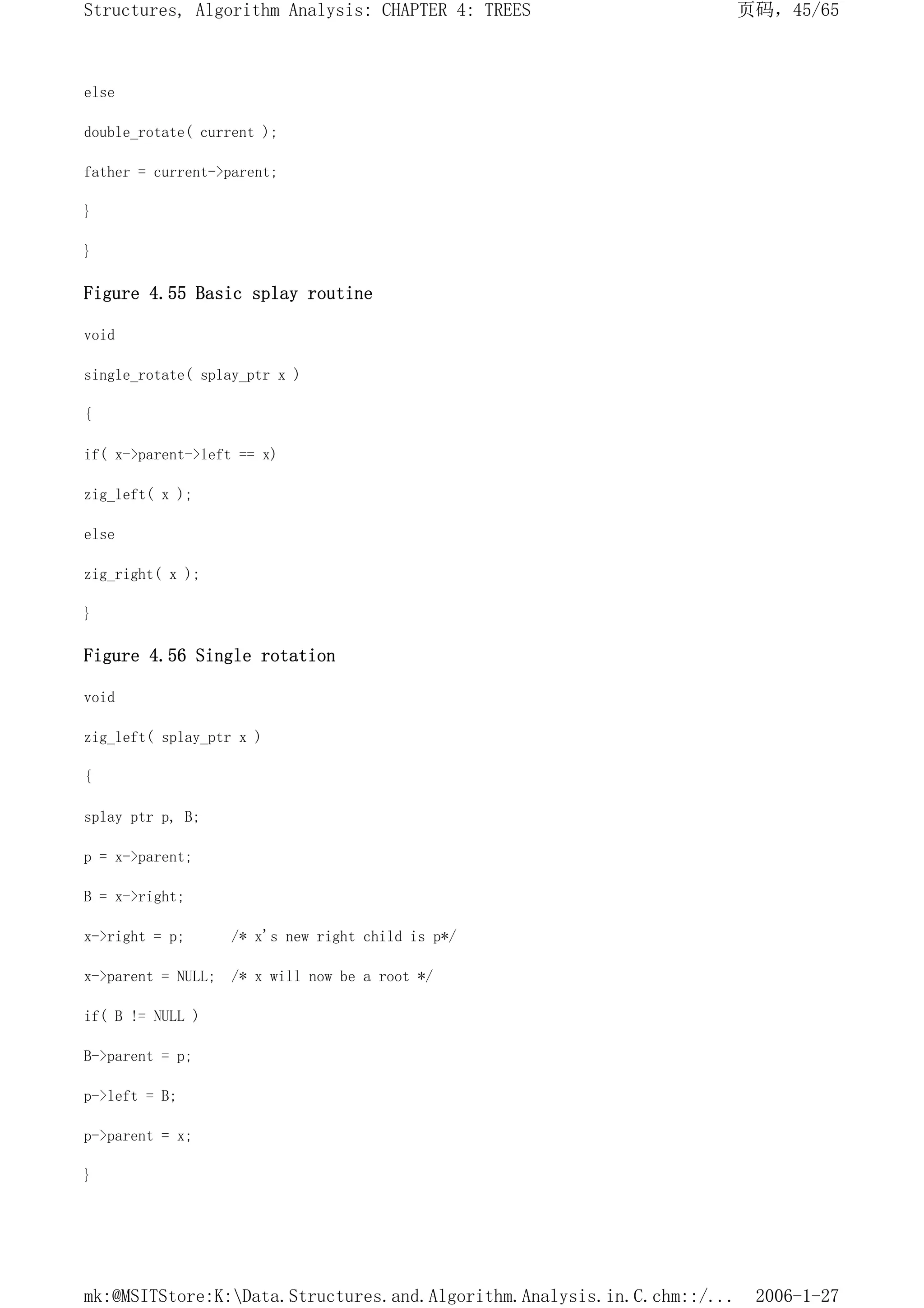else
double_rotate( current );
father = current->parent;
}
}
Figure 4.55 Basic splay routine
void
single_rotate( splay_ptr x )
{
if( x->parent->left == x)
zig_left( x );
else
zig_right( x );
}
Figure 4.56 Single rotation
void
zig_left( splay_ptr x )
{
splay ptr p, B;
p = x->parent;
B = x->right;
x->right = p; /* x's new right child is p*/
x->parent = NULL; /* x will now be a root */
if( B != NULL )
B->parent = p;
p->left = B;
p->parent = x;
}
页码，45/65
Structures, Algorithm Analysis: CHAPTER 4: TREES
2006-1-27
mk:@MSITStore:K:Data.Structures.and.Algorithm.Analysis.in.C.chm::/...
 