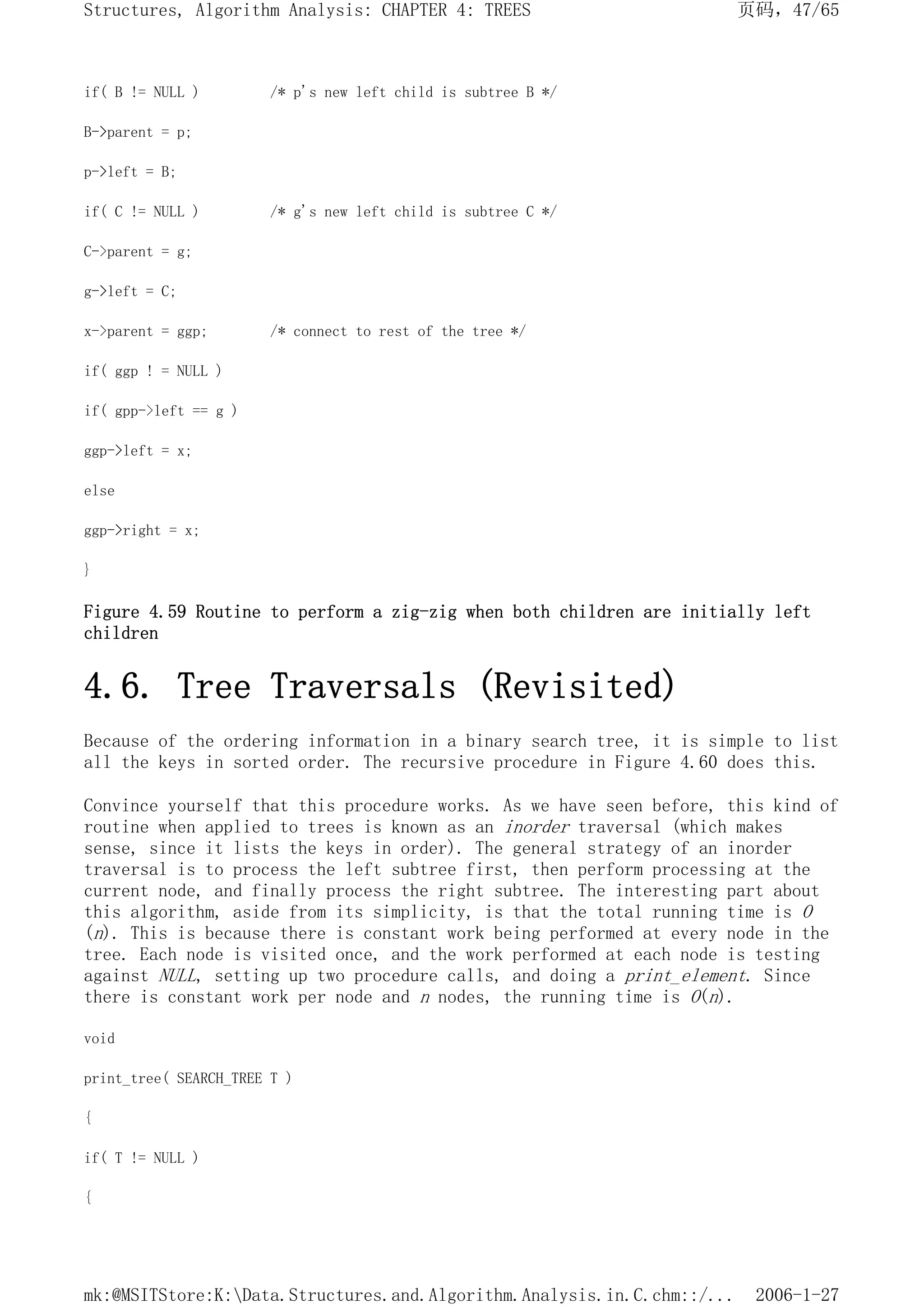 if( B != NULL ) /* p's new left child is subtree B */
B->parent = p;
p->left = B;
if( C != NULL ) /* g's new left child is subtree C */
C->parent = g;
g->left = C;
x->parent = ggp; /* connect to rest of the tree */
if( ggp ! = NULL )
if( gpp->left == g )
ggp->left = x;
else
ggp->right = x;
}
Figure 4.59 Routine to perform a zig-zig when both children are initially left
children
4.6. Tree Traversals (Revisited)
Because of the ordering information in a binary search tree, it is simple to list
all the keys in sorted order. The recursive procedure in Figure 4.60 does this.
Convince yourself that this procedure works. As we have seen before, this kind of
routine when applied to trees is known as an inorder traversal (which makes
sense, since it lists the keys in order). The general strategy of an inorder
traversal is to process the left subtree first, then perform processing at the
current node, and finally process the right subtree. The interesting part about
this algorithm, aside from its simplicity, is that the total running time is O
(n). This is because there is constant work being performed at every node in the
tree. Each node is visited once, and the work performed at each node is testing
against NULL, setting up two procedure calls, and doing a print_element. Since
there is constant work per node and n nodes, the running time is O(n).
void
print_tree( SEARCH_TREE T )
{
if( T != NULL )
{
页码，47/65
Structures, Algorithm Analysis: CHAPTER 4: TREES
2006-1-27
mk:@MSITStore:K:Data.Structures.and.Algorithm.Analysis.in.C.chm::/...
 