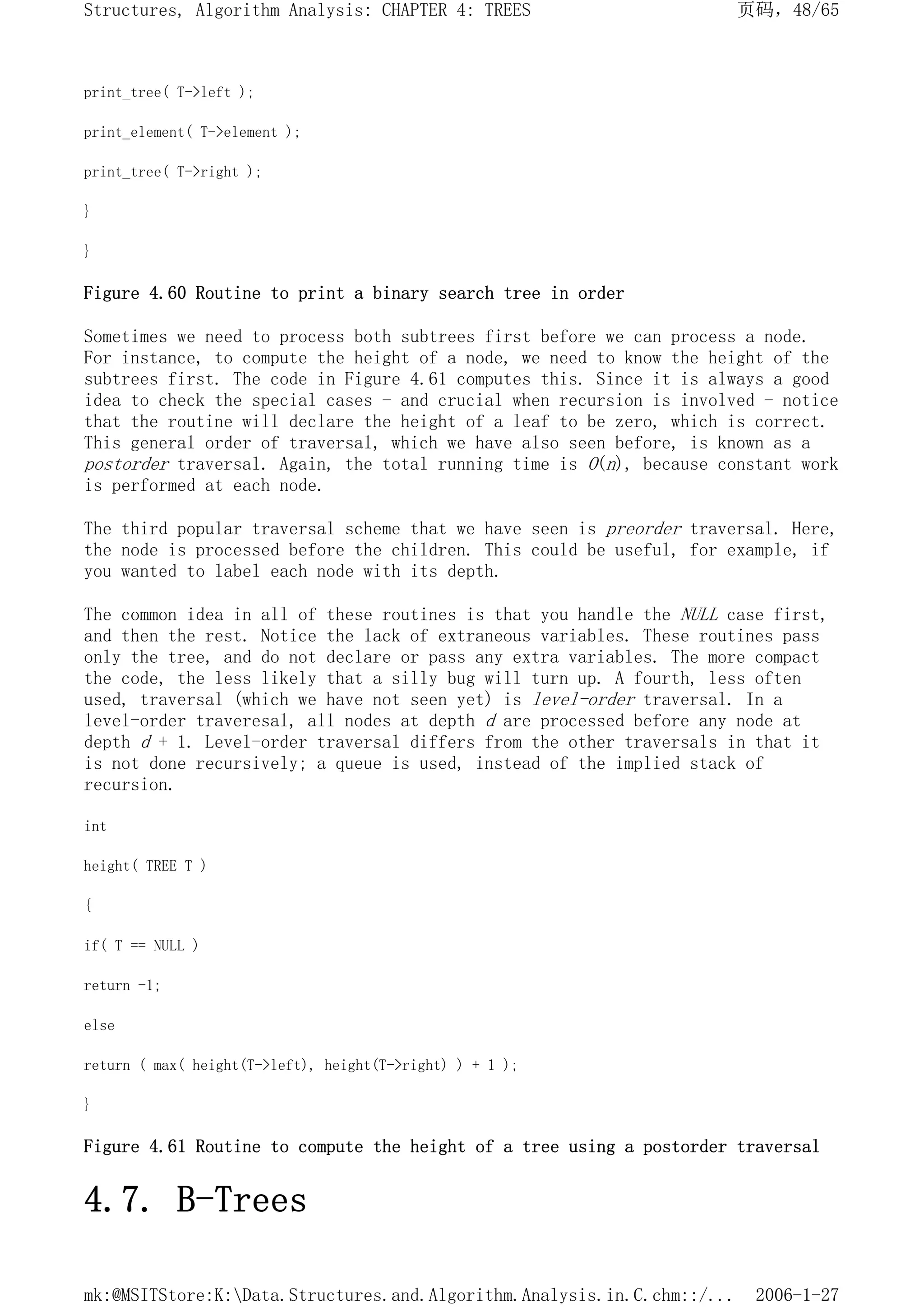 print_tree( T->left );
print_element( T->element );
print_tree( T->right );
}
}
Figure 4.60 Routine to print a binary search tree in order
Sometimes we need to process both subtrees first before we can process a node.
For instance, to compute the height of a node, we need to know the height of the
subtrees first. The code in Figure 4.61 computes this. Since it is always a good
idea to check the special cases - and crucial when recursion is involved - notice
that the routine will declare the height of a leaf to be zero, which is correct.
This general order of traversal, which we have also seen before, is known as a
postorder traversal. Again, the total running time is O(n), because constant work
is performed at each node.
The third popular traversal scheme that we have seen is preorder traversal. Here,
the node is processed before the children. This could be useful, for example, if
you wanted to label each node with its depth.
The common idea in all of these routines is that you handle the NULL case first,
and then the rest. Notice the lack of extraneous variables. These routines pass
only the tree, and do not declare or pass any extra variables. The more compact
the code, the less likely that a silly bug will turn up. A fourth, less often
used, traversal (which we have not seen yet) is level-order traversal. In a
level-order traveresal, all nodes at depth d are processed before any node at
depth d + 1. Level-order traversal differs from the other traversals in that it
is not done recursively; a queue is used, instead of the implied stack of
recursion.
int
height( TREE T )
{
if( T == NULL )
return -1;
else
return ( max( height(T->left), height(T->right) ) + 1 );
}
Figure 4.61 Routine to compute the height of a tree using a postorder traversal
4.7. B-Trees
页码，48/65
Structures, Algorithm Analysis: CHAPTER 4: TREES
2006-1-27
mk:@MSITStore:K:Data.Structures.and.Algorithm.Analysis.in.C.chm::/...
 