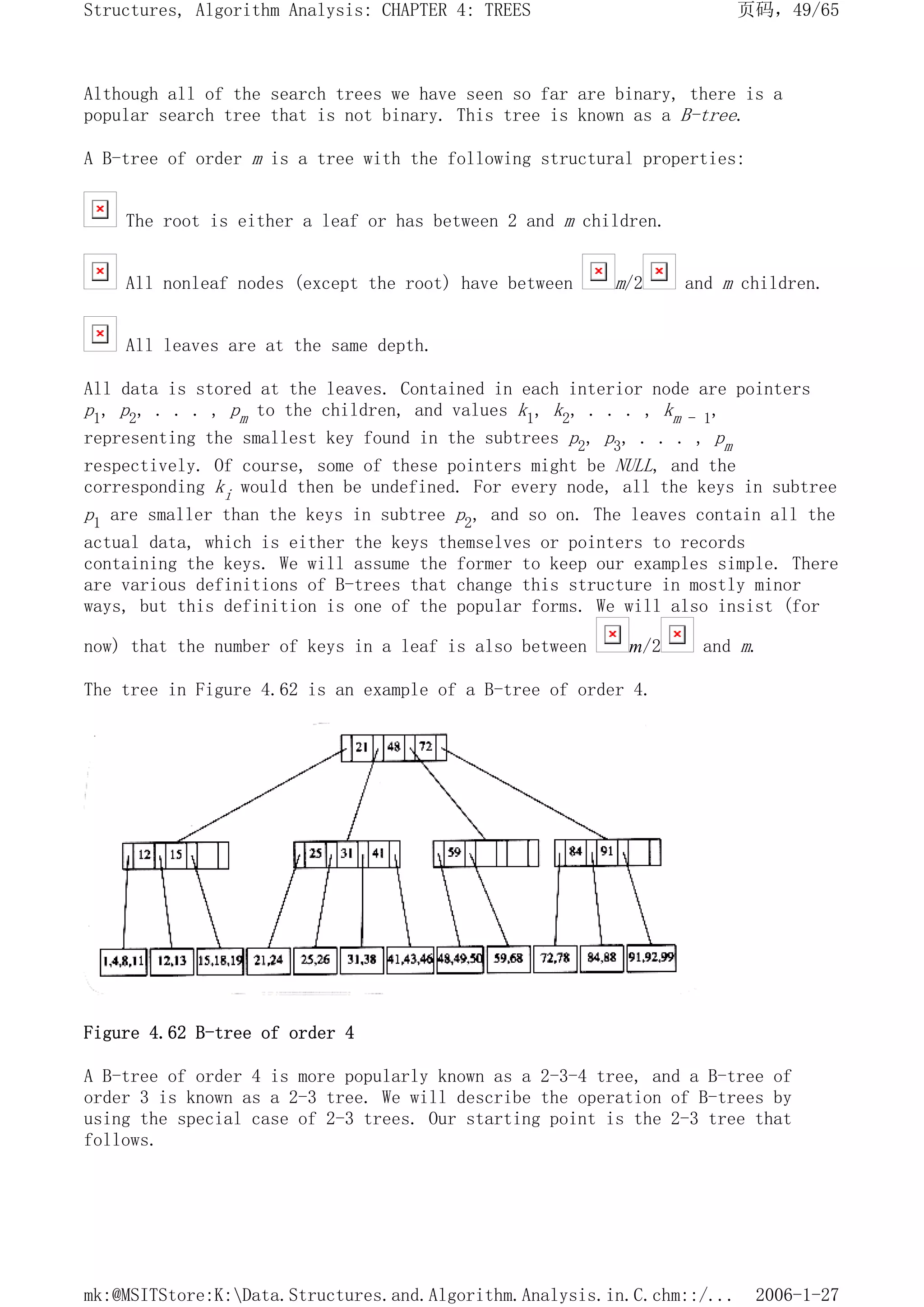 Although all of the search trees we have seen so far are binary, there is a
popular search tree that is not binary. This tree is known as a B-tree.
A B-tree of order m is a tree with the following structural properties:
The root is either a leaf or has between 2 and m children.
All nonleaf nodes (except the root) have between m/2 and m children.
All leaves are at the same depth.
All data is stored at the leaves. Contained in each interior node are pointers
p1, p2, . . . , pm to the children, and values k1, k2, . . . , km - 1,
representing the smallest key found in the subtrees p2, p3, . . . , pm
respectively. Of course, some of these pointers might be NULL, and the
corresponding ki would then be undefined. For every node, all the keys in subtree
p1 are smaller than the keys in subtree p2, and so on. The leaves contain all the
actual data, which is either the keys themselves or pointers to records
containing the keys. We will assume the former to keep our examples simple. There
are various definitions of B-trees that change this structure in mostly minor
ways, but this definition is one of the popular forms. We will also insist (for
now) that the number of keys in a leaf is also between m/2 and m.
The tree in Figure 4.62 is an example of a B-tree of order 4.
Figure 4.62 B-tree of order 4
A B-tree of order 4 is more popularly known as a 2-3-4 tree, and a B-tree of
order 3 is known as a 2-3 tree. We will describe the operation of B-trees by
using the special case of 2-3 trees. Our starting point is the 2-3 tree that
follows.
页码，49/65
Structures, Algorithm Analysis: CHAPTER 4: TREES
2006-1-27
mk:@MSITStore:K:Data.Structures.and.Algorithm.Analysis.in.C.chm::/...
 