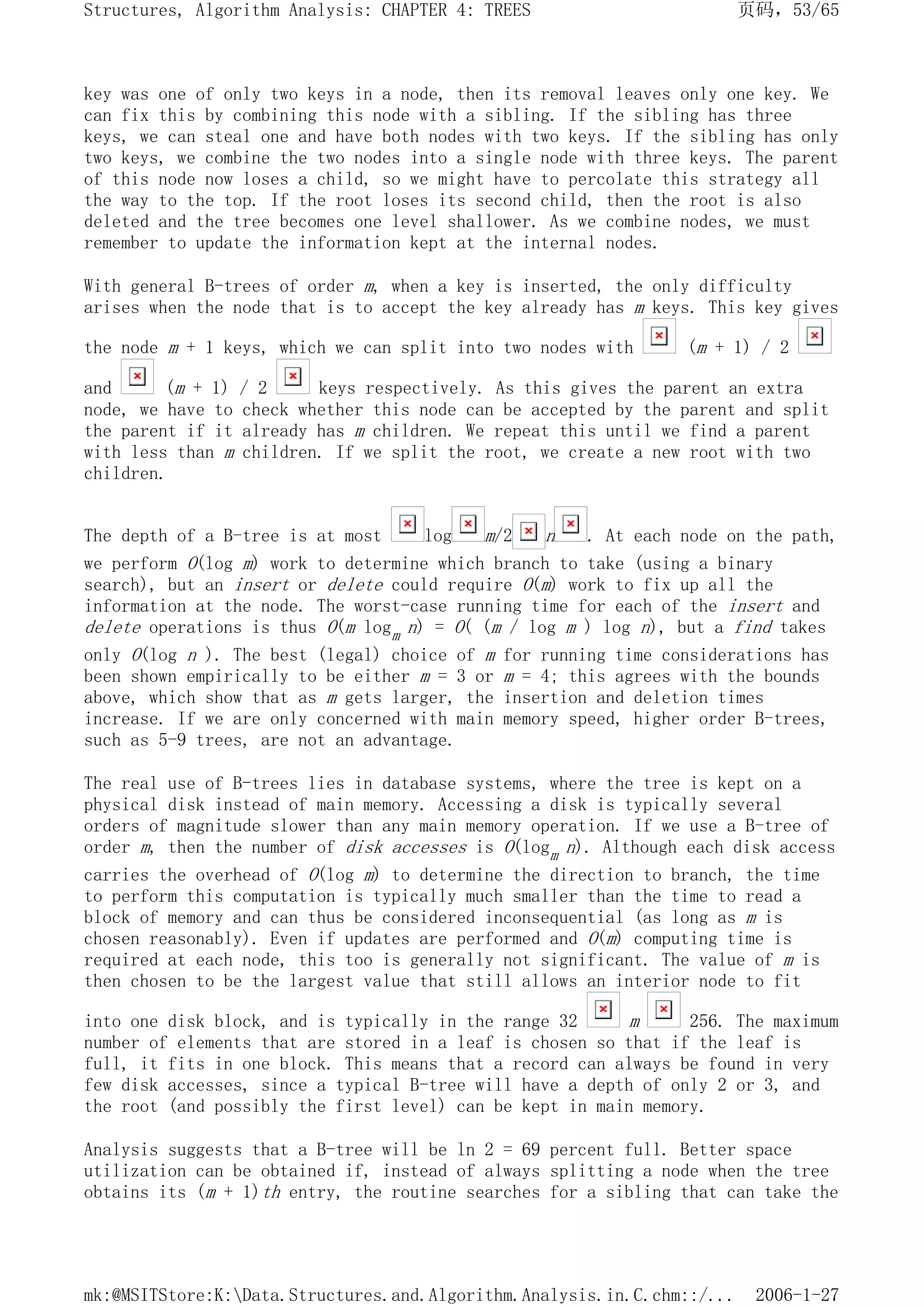 key was one of only two keys in a node, then its removal leaves only one key. We
can fix this by combining this node with a sibling. If the sibling has three
keys, we can steal one and have both nodes with two keys. If the sibling has only
two keys, we combine the two nodes into a single node with three keys. The parent
of this node now loses a child, so we might have to percolate this strategy all
the way to the top. If the root loses its second child, then the root is also
deleted and the tree becomes one level shallower. As we combine nodes, we must
remember to update the information kept at the internal nodes.
With general B-trees of order m, when a key is inserted, the only difficulty
arises when the node that is to accept the key already has m keys. This key gives
the node m + 1 keys, which we can split into two nodes with (m + 1) / 2
and (m + 1) / 2 keys respectively. As this gives the parent an extra
node, we have to check whether this node can be accepted by the parent and split
the parent if it already has m children. We repeat this until we find a parent
with less than m children. If we split the root, we create a new root with two
children.
The depth of a B-tree is at most log m/2 n . At each node on the path,
we perform O(log m) work to determine which branch to take (using a binary
search), but an insert or delete could require O(m) work to fix up all the
information at the node. The worst-case running time for each of the insert and
delete operations is thus O(m logm n) = O( (m / log m ) log n), but a find takes
only O(log n ). The best (legal) choice of m for running time considerations has
been shown empirically to be either m = 3 or m = 4; this agrees with the bounds
above, which show that as m gets larger, the insertion and deletion times
increase. If we are only concerned with main memory speed, higher order B-trees,
such as 5-9 trees, are not an advantage.
The real use of B-trees lies in database systems, where the tree is kept on a
physical disk instead of main memory. Accessing a disk is typically several
orders of magnitude slower than any main memory operation. If we use a B-tree of
order m, then the number of disk accesses is O(logm n). Although each disk access
carries the overhead of O(log m) to determine the direction to branch, the time
to perform this computation is typically much smaller than the time to read a
block of memory and can thus be considered inconsequential (as long as m is
chosen reasonably). Even if updates are performed and O(m) computing time is
required at each node, this too is generally not significant. The value of m is
then chosen to be the largest value that still allows an interior node to fit
into one disk block, and is typically in the range 32 m 256. The maximum
number of elements that are stored in a leaf is chosen so that if the leaf is
full, it fits in one block. This means that a record can always be found in very
few disk accesses, since a typical B-tree will have a depth of only 2 or 3, and
the root (and possibly the first level) can be kept in main memory.
Analysis suggests that a B-tree will be ln 2 = 69 percent full. Better space
utilization can be obtained if, instead of always splitting a node when the tree
obtains its (m + 1)th entry, the routine searches for a sibling that can take the
页码，53/65
Structures, Algorithm Analysis: CHAPTER 4: TREES
2006-1-27
mk:@MSITStore:K:Data.Structures.and.Algorithm.Analysis.in.C.chm::/...
 