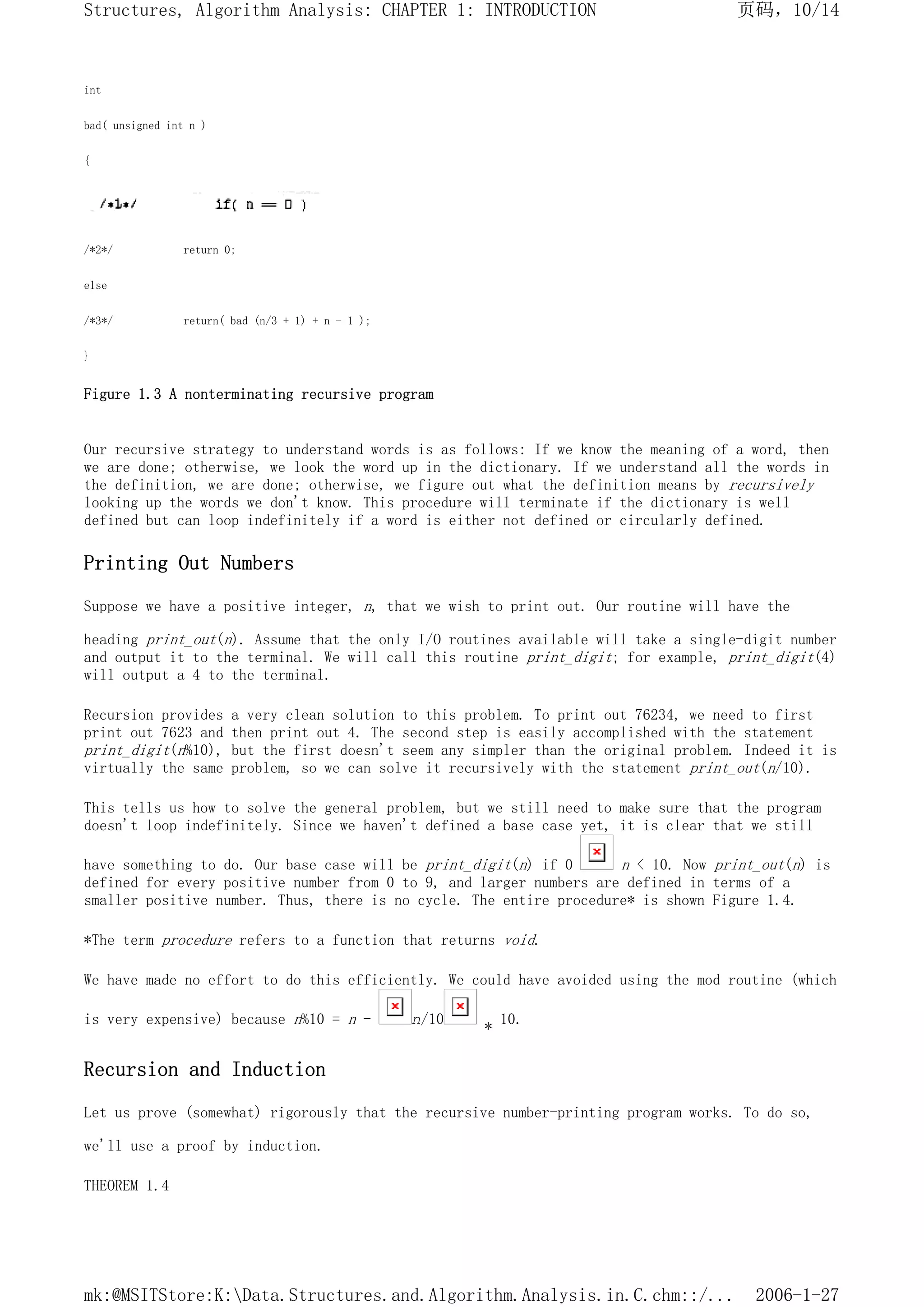 int
bad( unsigned int n )
{
/*2*/ return 0;
else
/*3*/ return( bad (n/3 + 1) + n - 1 );
}
Figure 1.3 A nonterminating recursive program
Our recursive strategy to understand words is as follows: If we know the meaning of a word, then
we are done; otherwise, we look the word up in the dictionary. If we understand all the words in
the definition, we are done; otherwise, we figure out what the definition means by recursively
looking up the words we don't know. This procedure will terminate if the dictionary is well
defined but can loop indefinitely if a word is either not defined or circularly defined.
Printing Out Numbers
Suppose we have a positive integer, n, that we wish to print out. Our routine will have the
heading print_out(n). Assume that the only I/O routines available will take a single-digit number
and output it to the terminal. We will call this routine print_digit; for example, print_digit(4)
will output a 4 to the terminal.
Recursion provides a very clean solution to this problem. To print out 76234, we need to first
print out 7623 and then print out 4. The second step is easily accomplished with the statement
print_digit(n%10), but the first doesn't seem any simpler than the original problem. Indeed it is
virtually the same problem, so we can solve it recursively with the statement print_out(n/10).
This tells us how to solve the general problem, but we still need to make sure that the program
doesn't loop indefinitely. Since we haven't defined a base case yet, it is clear that we still
have something to do. Our base case will be print_digit(n) if 0 n < 10. Now print_out(n) is
defined for every positive number from 0 to 9, and larger numbers are defined in terms of a
smaller positive number. Thus, there is no cycle. The entire procedure* is shown Figure 1.4.
*The term procedure refers to a function that returns void.
We have made no effort to do this efficiently. We could have avoided using the mod routine (which
is very expensive) because n%10 = n - n/10
* 10.
Recursion and Induction
Let us prove (somewhat) rigorously that the recursive number-printing program works. To do so,
we'll use a proof by induction.
THEOREM 1.4
页码，10/14
Structures, Algorithm Analysis: CHAPTER 1: INTRODUCTION
2006-1-27
mk:@MSITStore:K:Data.Structures.and.Algorithm.Analysis.in.C.chm::/...
 