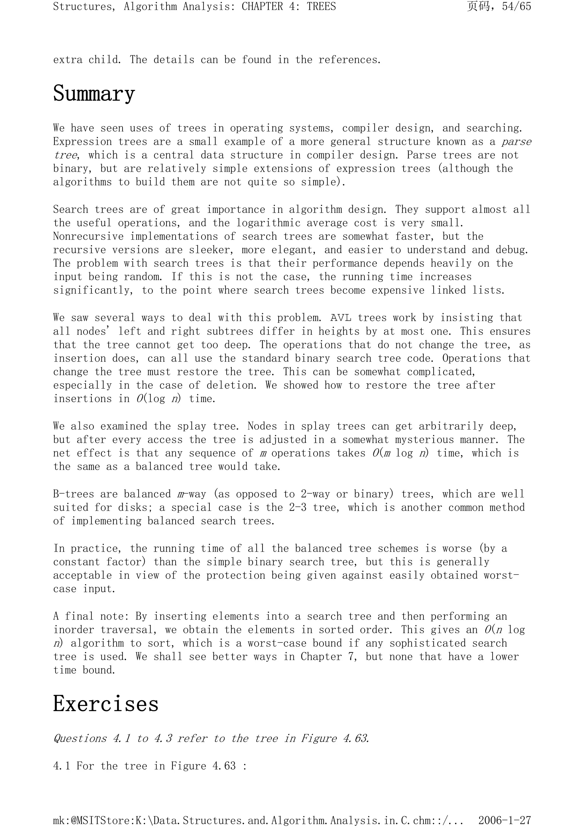 extra child. The details can be found in the references.
Summary
We have seen uses of trees in operating systems, compiler design, and searching.
Expression trees are a small example of a more general structure known as a parse
tree, which is a central data structure in compiler design. Parse trees are not
binary, but are relatively simple extensions of expression trees (although the
algorithms to build them are not quite so simple).
Search trees are of great importance in algorithm design. They support almost all
the useful operations, and the logarithmic average cost is very small.
Nonrecursive implementations of search trees are somewhat faster, but the
recursive versions are sleeker, more elegant, and easier to understand and debug.
The problem with search trees is that their performance depends heavily on the
input being random. If this is not the case, the running time increases
significantly, to the point where search trees become expensive linked lists.
We saw several ways to deal with this problem. AVL trees work by insisting that
all nodes' left and right subtrees differ in heights by at most one. This ensures
that the tree cannot get too deep. The operations that do not change the tree, as
insertion does, can all use the standard binary search tree code. Operations that
change the tree must restore the tree. This can be somewhat complicated,
especially in the case of deletion. We showed how to restore the tree after
insertions in O(log n) time.
We also examined the splay tree. Nodes in splay trees can get arbitrarily deep,
but after every access the tree is adjusted in a somewhat mysterious manner. The
net effect is that any sequence of m operations takes O(m log n) time, which is
the same as a balanced tree would take.
B-trees are balanced m-way (as opposed to 2-way or binary) trees, which are well
suited for disks; a special case is the 2-3 tree, which is another common method
of implementing balanced search trees.
In practice, the running time of all the balanced tree schemes is worse (by a
constant factor) than the simple binary search tree, but this is generally
acceptable in view of the protection being given against easily obtained worst-
case input.
A final note: By inserting elements into a search tree and then performing an
inorder traversal, we obtain the elements in sorted order. This gives an O(n log
n) algorithm to sort, which is a worst-case bound if any sophisticated search
tree is used. We shall see better ways in Chapter 7, but none that have a lower
time bound.
Exercises
Questions 4.1 to 4.3 refer to the tree in Figure 4.63.
4.1 For the tree in Figure 4.63 :
页码，54/65
Structures, Algorithm Analysis: CHAPTER 4: TREES
2006-1-27
mk:@MSITStore:K:Data.Structures.and.Algorithm.Analysis.in.C.chm::/...
 