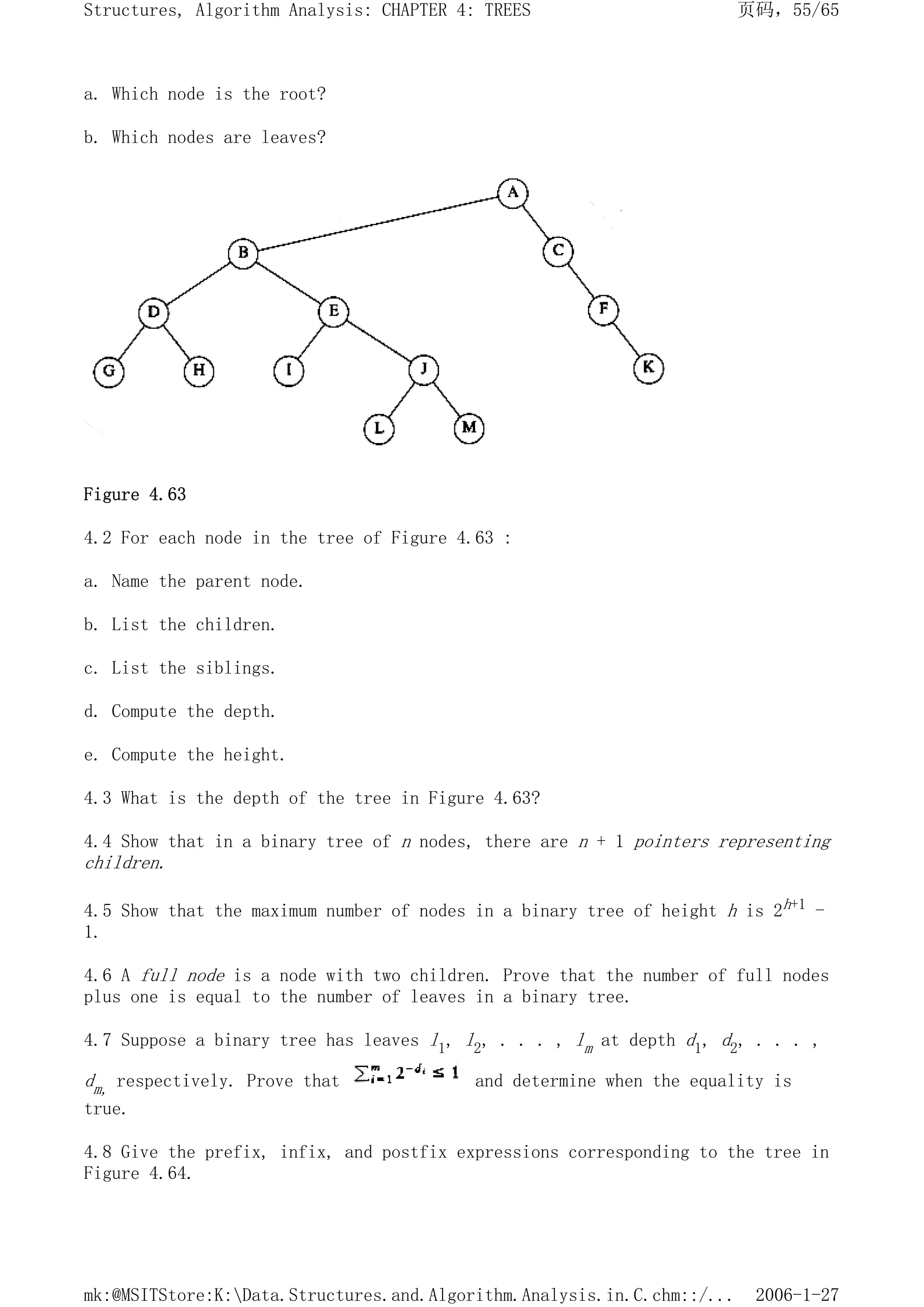 a. Which node is the root?
b. Which nodes are leaves?
Figure 4.63
4.2 For each node in the tree of Figure 4.63 :
a. Name the parent node.
b. List the children.
c. List the siblings.
d. Compute the depth.
e. Compute the height.
4.3 What is the depth of the tree in Figure 4.63?
4.4 Show that in a binary tree of n nodes, there are n + 1 pointers representing
children.
4.5 Show that the maximum number of nodes in a binary tree of height h is 2h+1 -
1.
4.6 A full node is a node with two children. Prove that the number of full nodes
plus one is equal to the number of leaves in a binary tree.
4.7 Suppose a binary tree has leaves l1, l2, . . . , lm at depth d1, d2, . . . ,
dm, respectively. Prove that and determine when the equality is
true.
4.8 Give the prefix, infix, and postfix expressions corresponding to the tree in
Figure 4.64.
页码，55/65
Structures, Algorithm Analysis: CHAPTER 4: TREES
2006-1-27
mk:@MSITStore:K:Data.Structures.and.Algorithm.Analysis.in.C.chm::/...
 