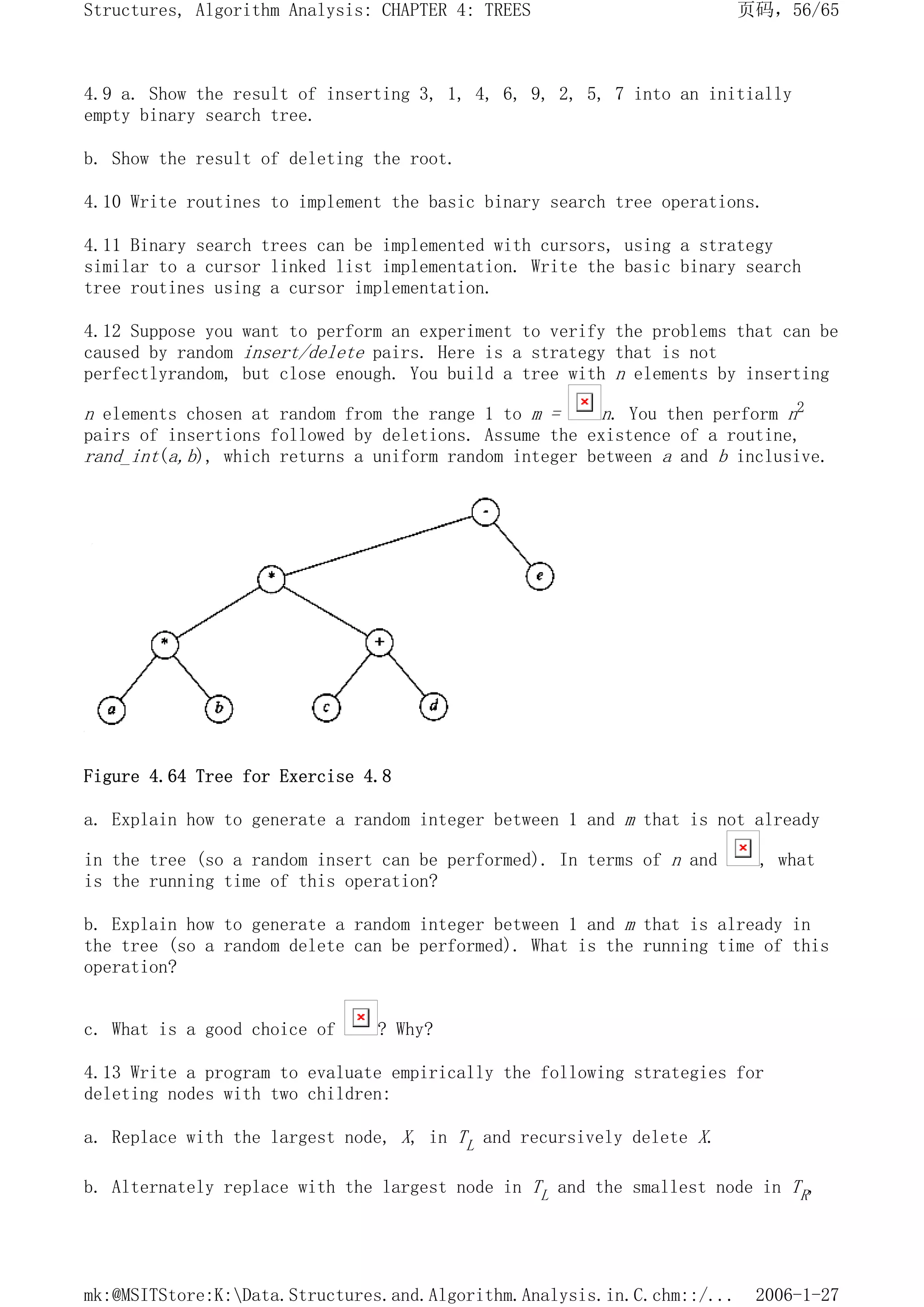 4.9 a. Show the result of inserting 3, 1, 4, 6, 9, 2, 5, 7 into an initially
empty binary search tree.
b. Show the result of deleting the root.
4.10 Write routines to implement the basic binary search tree operations.
4.11 Binary search trees can be implemented with cursors, using a strategy
similar to a cursor linked list implementation. Write the basic binary search
tree routines using a cursor implementation.
4.12 Suppose you want to perform an experiment to verify the problems that can be
caused by random insert/delete pairs. Here is a strategy that is not
perfectlyrandom, but close enough. You build a tree with n elements by inserting
n elements chosen at random from the range 1 to m = n. You then perform n2
pairs of insertions followed by deletions. Assume the existence of a routine,
rand_int(a,b), which returns a uniform random integer between a and b inclusive.
Figure 4.64 Tree for Exercise 4.8
a. Explain how to generate a random integer between 1 and m that is not already
in the tree (so a random insert can be performed). In terms of n and , what
is the running time of this operation?
b. Explain how to generate a random integer between 1 and m that is already in
the tree (so a random delete can be performed). What is the running time of this
operation?
c. What is a good choice of ? Why?
4.13 Write a program to evaluate empirically the following strategies for
deleting nodes with two children:
a. Replace with the largest node, X, in TL and recursively delete X.
b. Alternately replace with the largest node in TL and the smallest node in TR,
页码，56/65
Structures, Algorithm Analysis: CHAPTER 4: TREES
2006-1-27
mk:@MSITStore:K:Data.Structures.and.Algorithm.Analysis.in.C.chm::/...
 