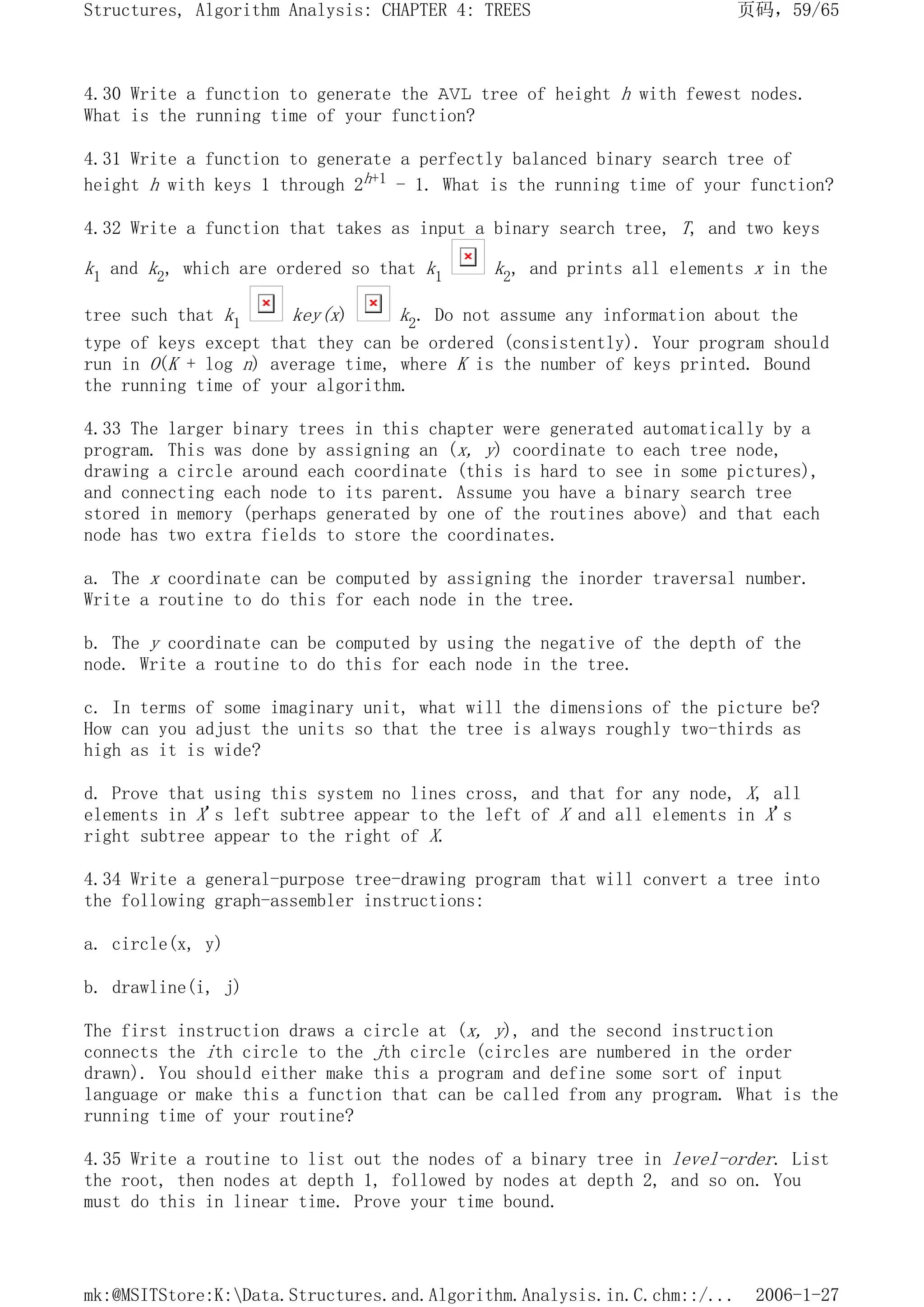 4.30 Write a function to generate the AVL tree of height h with fewest nodes.
What is the running time of your function?
4.31 Write a function to generate a perfectly balanced binary search tree of
height h with keys 1 through 2h+1 - 1. What is the running time of your function?
4.32 Write a function that takes as input a binary search tree, T, and two keys
k1 and k2, which are ordered so that k1 k2, and prints all elements x in the
tree such that k1 key(x) k2. Do not assume any information about the
type of keys except that they can be ordered (consistently). Your program should
run in O(K + log n) average time, where K is the number of keys printed. Bound
the running time of your algorithm.
4.33 The larger binary trees in this chapter were generated automatically by a
program. This was done by assigning an (x, y) coordinate to each tree node,
drawing a circle around each coordinate (this is hard to see in some pictures),
and connecting each node to its parent. Assume you have a binary search tree
stored in memory (perhaps generated by one of the routines above) and that each
node has two extra fields to store the coordinates.
a. The x coordinate can be computed by assigning the inorder traversal number.
Write a routine to do this for each node in the tree.
b. The y coordinate can be computed by using the negative of the depth of the
node. Write a routine to do this for each node in the tree.
c. In terms of some imaginary unit, what will the dimensions of the picture be?
How can you adjust the units so that the tree is always roughly two-thirds as
high as it is wide?
d. Prove that using this system no lines cross, and that for any node, X, all
elements in X's left subtree appear to the left of X and all elements in X's
right subtree appear to the right of X.
4.34 Write a general-purpose tree-drawing program that will convert a tree into
the following graph-assembler instructions:
a. circle(x, y)
b. drawline(i, j)
The first instruction draws a circle at (x, y), and the second instruction
connects the ith circle to the jth circle (circles are numbered in the order
drawn). You should either make this a program and define some sort of input
language or make this a function that can be called from any program. What is the
running time of your routine?
4.35 Write a routine to list out the nodes of a binary tree in level-order. List
the root, then nodes at depth 1, followed by nodes at depth 2, and so on. You
must do this in linear time. Prove your time bound.
页码，59/65
Structures, Algorithm Analysis: CHAPTER 4: TREES
2006-1-27
mk:@MSITStore:K:Data.Structures.and.Algorithm.Analysis.in.C.chm::/...
 