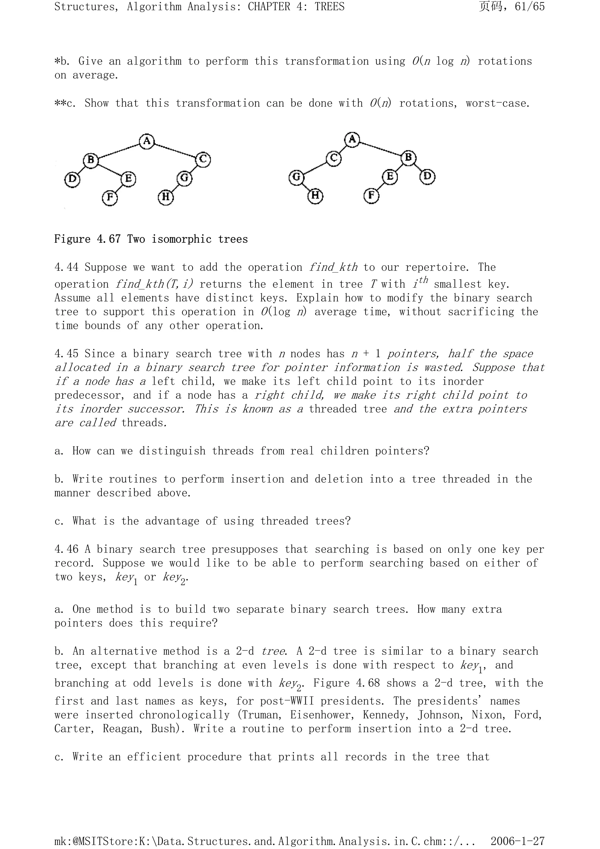 *b. Give an algorithm to perform this transformation using O(n log n) rotations
on average.
**c. Show that this transformation can be done with O(n) rotations, worst-case.
Figure 4.67 Two isomorphic trees
4.44 Suppose we want to add the operation find_kth to our repertoire. The
operation find_kth(T,i) returns the element in tree T with ith smallest key.
Assume all elements have distinct keys. Explain how to modify the binary search
tree to support this operation in O(log n) average time, without sacrificing the
time bounds of any other operation.
4.45 Since a binary search tree with n nodes has n + 1 pointers, half the space
allocated in a binary search tree for pointer information is wasted. Suppose that
if a node has a left child, we make its left child point to its inorder
predecessor, and if a node has a right child, we make its right child point to
its inorder successor. This is known as a threaded tree and the extra pointers
are called threads.
a. How can we distinguish threads from real children pointers?
b. Write routines to perform insertion and deletion into a tree threaded in the
manner described above.
c. What is the advantage of using threaded trees?
4.46 A binary search tree presupposes that searching is based on only one key per
record. Suppose we would like to be able to perform searching based on either of
two keys, key1 or key2.
a. One method is to build two separate binary search trees. How many extra
pointers does this require?
b. An alternative method is a 2-d tree. A 2-d tree is similar to a binary search
tree, except that branching at even levels is done with respect to key1, and
branching at odd levels is done with key2. Figure 4.68 shows a 2-d tree, with the
first and last names as keys, for post-WWII presidents. The presidents' names
were inserted chronologically (Truman, Eisenhower, Kennedy, Johnson, Nixon, Ford,
Carter, Reagan, Bush). Write a routine to perform insertion into a 2-d tree.
c. Write an efficient procedure that prints all records in the tree that
页码，61/65
Structures, Algorithm Analysis: CHAPTER 4: TREES
2006-1-27
mk:@MSITStore:K:Data.Structures.and.Algorithm.Analysis.in.C.chm::/...
 