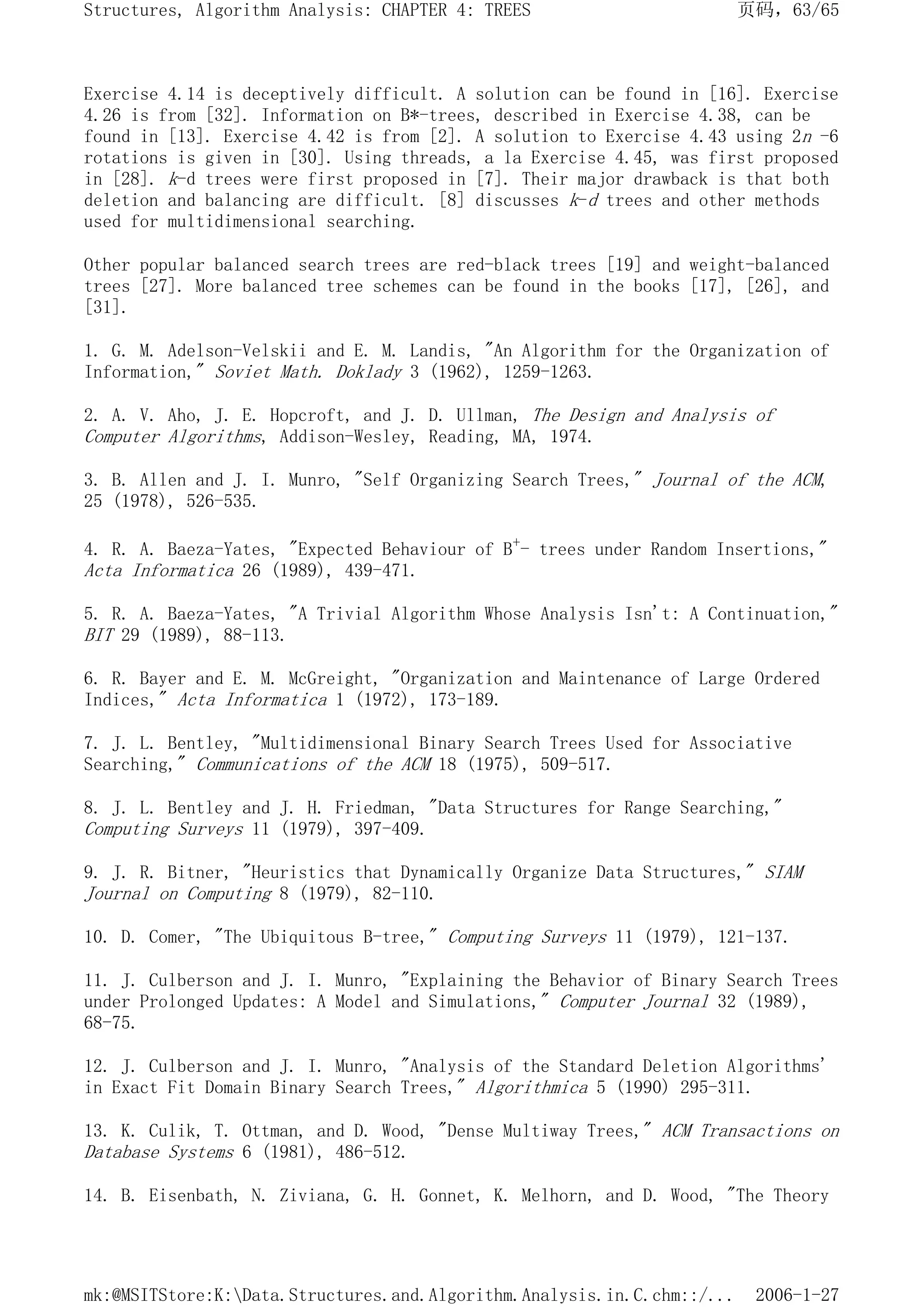 Exercise 4.14 is deceptively difficult. A solution can be found in [16]. Exercise
4.26 is from [32]. Information on B*-trees, described in Exercise 4.38, can be
found in [13]. Exercise 4.42 is from [2]. A solution to Exercise 4.43 using 2n -6
rotations is given in [30]. Using threads, a la Exercise 4.45, was first proposed
in [28]. k-d trees were first proposed in [7]. Their major drawback is that both
deletion and balancing are difficult. [8] discusses k-d trees and other methods
used for multidimensional searching.
Other popular balanced search trees are red-black trees [19] and weight-balanced
trees [27]. More balanced tree schemes can be found in the books [17], [26], and
[31].
1. G. M. Adelson-Velskii and E. M. Landis, "An Algorithm for the Organization of
Information," Soviet Math. Doklady 3 (1962), 1259-1263.
2. A. V. Aho, J. E. Hopcroft, and J. D. Ullman, The Design and Analysis of
Computer Algorithms, Addison-Wesley, Reading, MA, 1974.
3. B. Allen and J. I. Munro, "Self Organizing Search Trees," Journal of the ACM,
25 (1978), 526-535.
4. R. A. Baeza-Yates, "Expected Behaviour of B+- trees under Random Insertions,"
Acta Informatica 26 (1989), 439-471.
5. R. A. Baeza-Yates, "A Trivial Algorithm Whose Analysis Isn't: A Continuation,"
BIT 29 (1989), 88-113.
6. R. Bayer and E. M. McGreight, "Organization and Maintenance of Large Ordered
Indices," Acta Informatica 1 (1972), 173-189.
7. J. L. Bentley, "Multidimensional Binary Search Trees Used for Associative
Searching," Communications of the ACM 18 (1975), 509-517.
8. J. L. Bentley and J. H. Friedman, "Data Structures for Range Searching,"
Computing Surveys 11 (1979), 397-409.
9. J. R. Bitner, "Heuristics that Dynamically Organize Data Structures," SIAM
Journal on Computing 8 (1979), 82-110.
10. D. Comer, "The Ubiquitous B-tree," Computing Surveys 11 (1979), 121-137.
11. J. Culberson and J. I. Munro, "Explaining the Behavior of Binary Search Trees
under Prolonged Updates: A Model and Simulations," Computer Journal 32 (1989),
68-75.
12. J. Culberson and J. I. Munro, "Analysis of the Standard Deletion Algorithms'
in Exact Fit Domain Binary Search Trees," Algorithmica 5 (1990) 295-311.
13. K. Culik, T. Ottman, and D. Wood, "Dense Multiway Trees," ACM Transactions on
Database Systems 6 (1981), 486-512.
14. B. Eisenbath, N. Ziviana, G. H. Gonnet, K. Melhorn, and D. Wood, "The Theory
页码，63/65
Structures, Algorithm Analysis: CHAPTER 4: TREES
2006-1-27
mk:@MSITStore:K:Data.Structures.and.Algorithm.Analysis.in.C.chm::/...
 