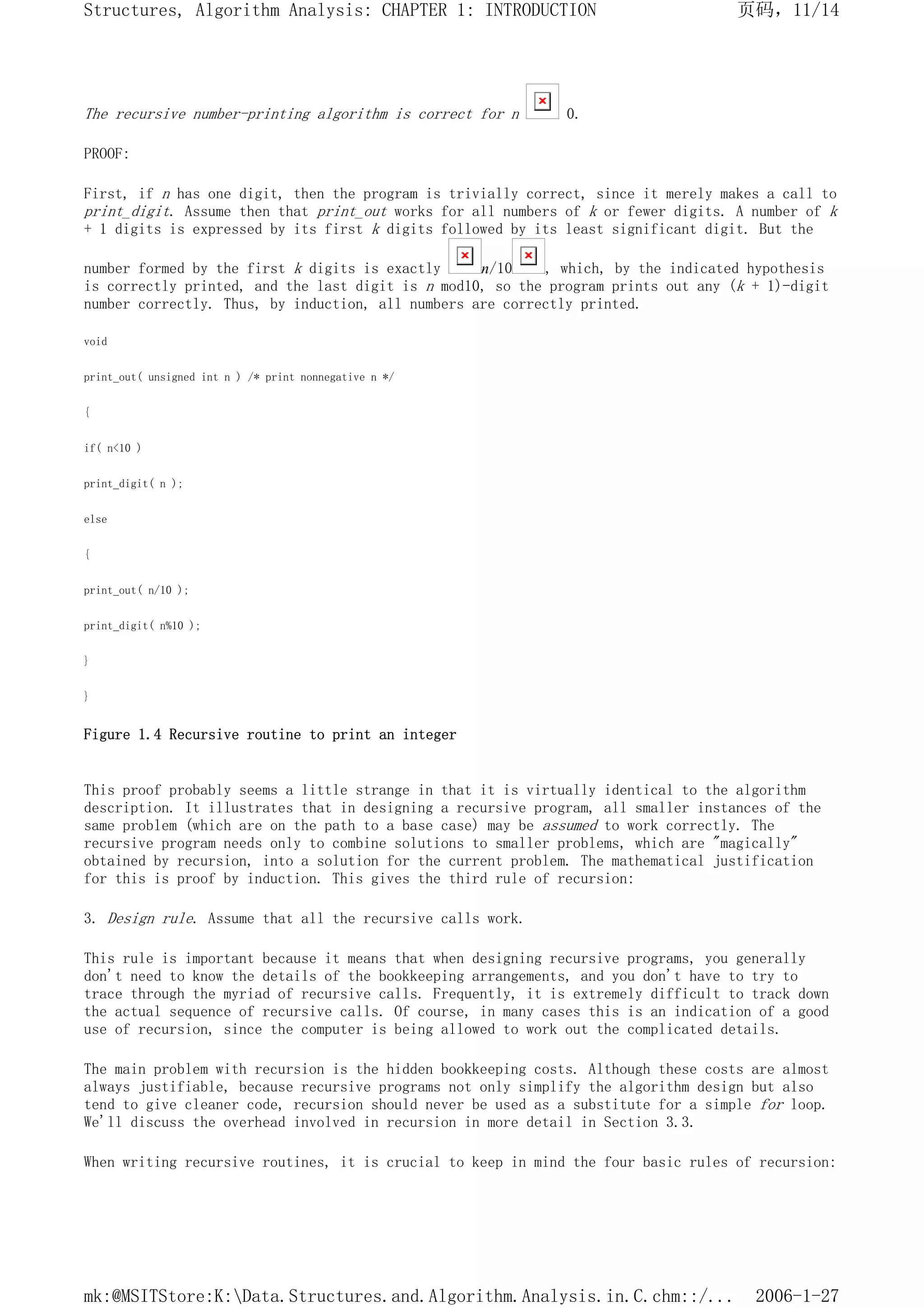 The recursive number-printing algorithm is correct for n 0.
PROOF:
First, if n has one digit, then the program is trivially correct, since it merely makes a call to
print_digit. Assume then that print_out works for all numbers of k or fewer digits. A number of k
+ 1 digits is expressed by its first k digits followed by its least significant digit. But the
number formed by the first k digits is exactly n/10 , which, by the indicated hypothesis
is correctly printed, and the last digit is n mod10, so the program prints out any (k + 1)-digit
number correctly. Thus, by induction, all numbers are correctly printed.
void
print_out( unsigned int n ) /* print nonnegative n */
{
if( n<10 )
print_digit( n );
else
{
print_out( n/10 );
print_digit( n%10 );
}
}
Figure 1.4 Recursive routine to print an integer
This proof probably seems a little strange in that it is virtually identical to the algorithm
description. It illustrates that in designing a recursive program, all smaller instances of the
same problem (which are on the path to a base case) may be assumed to work correctly. The
recursive program needs only to combine solutions to smaller problems, which are "magically"
obtained by recursion, into a solution for the current problem. The mathematical justification
for this is proof by induction. This gives the third rule of recursion:
3. Design rule. Assume that all the recursive calls work.
This rule is important because it means that when designing recursive programs, you generally
don't need to know the details of the bookkeeping arrangements, and you don't have to try to
trace through the myriad of recursive calls. Frequently, it is extremely difficult to track down
the actual sequence of recursive calls. Of course, in many cases this is an indication of a good
use of recursion, since the computer is being allowed to work out the complicated details.
The main problem with recursion is the hidden bookkeeping costs. Although these costs are almost
always justifiable, because recursive programs not only simplify the algorithm design but also
tend to give cleaner code, recursion should never be used as a substitute for a simple for loop.
We'll discuss the overhead involved in recursion in more detail in Section 3.3.
When writing recursive routines, it is crucial to keep in mind the four basic rules of recursion:
页码，11/14
Structures, Algorithm Analysis: CHAPTER 1: INTRODUCTION
2006-1-27
mk:@MSITStore:K:Data.Structures.and.Algorithm.Analysis.in.C.chm::/...
 